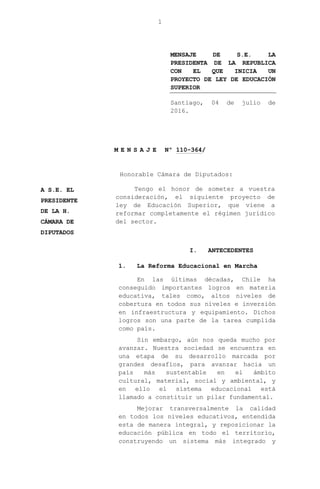 1
MENSAJE DE S.E. LA
PRESIDENTA DE LA REPUBLICA
CON EL QUE INICIA UN
PROYECTO DE LEY DE EDUCACIÓN
SUPERIOR
Santiago, 04 de julio de
2016.
M E N S A J E Nº 110-364/
Honorable Cámara de Diputados:
Tengo el honor de someter a vuestra
consideración, el siguiente proyecto de
ley de Educación Superior, que viene a
reformar completamente el régimen jurídico
del sector.
I. ANTECEDENTES
1. La Reforma Educacional en Marcha
En las últimas décadas, Chile ha
conseguido importantes logros en materia
educativa, tales como, altos niveles de
cobertura en todos sus niveles e inversión
en infraestructura y equipamiento. Dichos
logros son una parte de la tarea cumplida
como país.
Sin embargo, aún nos queda mucho por
avanzar. Nuestra sociedad se encuentra en
una etapa de su desarrollo marcada por
grandes desafíos, para avanzar hacia un
país más sustentable en el ámbito
cultural, material, social y ambiental, y
en ello el sistema educacional está
llamado a constituir un pilar fundamental.
Mejorar transversalmente la calidad
en todos los niveles educativos, entendida
esta de manera integral, y reposicionar la
educación pública en todo el territorio,
construyendo un sistema más integrado y
A S.E. EL
PRESIDENTE
DE LA H.
CÁMARA DE
DIPUTADOS
 