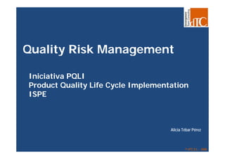 Quality Risk Management

Iniciativa PQLI
            Q
Product Quality Life Cycle Implementation
ISPE



                                    Alicia Tébar Pérez



                                            © dTC,S.L. - 2008
                                              dTC,S.L.
 