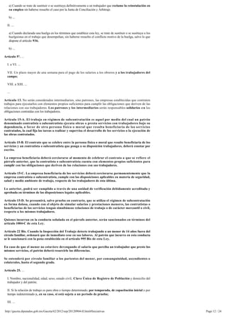 a) Cuando se trate de sustituir o se sustituya definitivamente a un trabajador que reclame la reinstalación en 
   su empleo sin haberse resuelto el caso por la Junta de Conciliación y Arbitraje.

   b) ...

  II. ...

   a) Cuando declarada una huelga en los términos que establece esta ley, se trate de sustituir o se sustituya a los
   huelguistas en el trabajo que desempeñan, sin haberse resuelto el conflicto motivo de la huelga, salvo lo que
   dispone el artículo 936.

   b) ...

Artículo 5°. ...

  I. a VI. ...

  VII. Un plazo mayor de una semana para el pago de los salarios a los obreros y a los trabajadores del
  campo;

  VIII. a XIII. ...

  ...

Artículo 13. No serán considerados intermediarios, sino patrones, las empresas establecidas que contraten
trabajos para ejecutarlos con elementos propios suficientes para cumplir las obligaciones que deriven de las
relaciones con sus trabajadores. Los patrones y los intermediarios serán responsables solidarios e n las
obligaciones contraídas con los trabajadores.

Artículo 15-A. El trabajo en régimen de subcontratación es aquel por medio del cual un patrón 
denominado contratista o subcontratista ejecuta obras o presta servicios con trabajadores bajo su
dependencia, a favor de otra persona física o moral que resulta beneficiaria de los servicios
contratados, la cual fija las tareas a realizar y supervisa el desarrollo de los servicios o la ejecución de 
las obras contratados.

Artículo 15-B. El contrato que se celebre entre la persona física o moral que resulte beneficiaria de los
servicios y un contratista o subcontratista que ponga a su disposición trabajadores, deberá constar por
escrito.

La empresa beneficiaria deberá cerciorarse al momento de celebrar el contrato a que se refiere el
párrafo anterior, que la contratista o subcontratista cuenta con elementos propios suficientes para
cumplir con las obligaciones que deriven de las relaciones con sus trabajadores.

Artículo 15-C. La empresa beneficiaria de los servicios deberá cerciorarse permanentemente que la
empresa contratista o subcontratista, cumple con las disposiciones aplicables en materia de seguridad,
salud y medio ambiente de trabajo, respecto de los trabajadores de esta última.

Lo anterior, podrá ser cumplido a través de una unidad de verificación debidamente acreditada y 
aprobada en términos de las disposiciones legales aplicables.

Artículo 15-D. Se presumirá, salvo prueba en contrario, que se utiliza el régimen de subcontratación 
en forma dolosa, cuando con el objeto de simular salarios y prestaciones menores, las contratistas o
beneficiarias de los servicios tengan simultáneas relaciones de trabajo o de carácter mercantil o civil, 
respecto a los mismos trabajadores.

Quienes incurran en la conducta señalada en el párrafo anterior, serán sancionados en términos del 
artículo 1004-C de esta Ley.

Artículo 22 Bis. Cuando la Inspección del Trabajo detecte trabajando a un menor de 14 años fuera del 
círculo familiar, ordenará que de inmediato cese en sus labores. Al patrón que incurra en esta conducta
se le sancionará con la pena establecida en el artículo 995 Bis de esta Ley.

En caso de que el menor no estuviere devengando el salario que perciba un trabajador que preste los
mismos servicios, el patrón deberá resarcirle las diferencias.

Se entenderá por círculo familiar a los parientes del menor, por consanguinidad, ascendientes o
colaterales, hasta el segundo grado.

Artículo 25. ...

  I. Nombre, nacionalidad, edad, sexo, estado civil, Clave Única de Registro de Población y domicilio del
  trabajador y del patrón;

  II. Si la relación de trabajo es para obra o tiempo determinado, por temporada, de capacitación inicial o por
  tiempo indeterminado y, en su caso, si está sujeta a un periodo de prueba;

  III. ...

http://gaceta.diputados.gob.mx/Gaceta/62/2012/sep/20120904-II.html#Iniciativas                                         Page 12 / 24
 