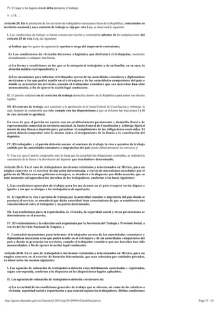 IV. El lugar o los lugares donde deba prestarse el trabajo;

  V. a IX. ...

Artículo 28. En la prestación de los servicios de trabajadores mexicanos fuera de la República, contratados en
territorio nacional y cuyo contrato de trabajo se rija por esta Ley, se observará lo siguiente:

  I. Las condiciones de trabajo se harán constar por escrito y contendrán además de las estipulaciones del
  artículo 25 de esta Ley, las siguientes:

   a) Indicar que los gastos de repatriación quedan a cargo del empresario contratante;

   b) Las condiciones de vivienda decorosa e higiénica que disfrutará el trabajador, mediante
   arrendamiento o cualquier otra forma;

   c) La forma y condiciones en las que se le otorgará al trabajador y de su familia, en su caso, la 
   atención médica correspondiente; y

   d) Los mecanismos para informar al trabajador acerca de las autoridades consulares y diplomáticas 
   mexicanas a las que podrá acudir en el extranjero y de las autoridades competentes del país a
   donde se prestarán los servicios, cuando el trabajador considere que sus derechos han sido
   menoscabados, a fin de ejercer la acción legal conducente.

  II. El patrón señalará en el contrato de trabajo domicilio dentro de la República para todos los efectos
  legales;

  III. El contrato de trabajo será sometido a la aprobación de la Junta Federal de Conciliación y Arbitraje, la 
  cual, después de comprobar que éste cumple con las disposiciones a que se refieren las fracciones I y II
  de este artículo lo aprobará.

  En caso de que el patrón no cuente con un establecimiento permanente y domicilio fiscal o de
  representación comercial en territorio nacional, la Junta Federal de Conciliación y Arbitraje fijará el 
  monto de una fianza o depósito para garantizar el cumplimiento de las obligaciones contraídas. El 
  patrón deberá comprobar ante la misma Junta el otorgamiento de la fianza o la constitución del
  depósito;

  IV. El trabajador y el patrón deberán anexar al contrato de trabajo la visa o permiso de trabajo
  emitido por las autoridades consulares o migratorias del país donde deban prestarse los servicios; y

  V. Una vez que el patrón compruebe ante la Junta que ha cumplido las obligaciones contraídas, se ordenará la
  cancelación de la fianza o la devolución del depósito que ésta hubiere determinado.

Artículo 28-A. En el caso de trabajadores mexicanos reclutados y seleccionados en México, para un 
empleo concreto en el exterior de duración determinada, a través de mecanismos acordados por el 
gobierno de México con un gobierno extranjero, se atenderá a lo dispuesto por dicho acuerdo, que en
todo momento salvaguardará los derechos de los trabajadores, conforme a las bases siguientes:

  I. Las condiciones generales de trabajo para los mexicanos en el país receptor serán dignas e 
  iguales a las que se otorgue a los trabajadores de aquel país;

  II. Al expedirse la visa o permiso de trabajo por la autoridad consular o migratoria del país donde se 
  prestará el servicio, se entenderá que dicha autoridad tiene conocimiento de que se establecerá una 
  relación laboral entre el trabajador y un patrón determinado;

  III. Las condiciones para la repatriación, la vivienda, la seguridad social y otras prestaciones se
  determinarán en el acuerdo;

  IV. El reclutamiento y la selección será organizada por la Secretaría del Trabajo y Previsión Social, a 
  través del Servicio Nacional de Empleo; y

  V. Contendrá mecanismos para informar al trabajador acerca de las autoridades consulares y
  diplomáticas mexicanas a las que podrá acudir en el extranjero y de las autoridades competentes del
  país a donde se prestarán los servicios, cuando el trabajador considere que sus derechos han sido
  menoscabados, a fin de ejercer la acción legal conducente.

Artículo 28-B. En el caso de trabajadores mexicanos reclutados y seleccionados en México, para un 
empleo concreto en el exterior de duración determinada, que sean colocados por entidades privadas, 
s e observarán las normas siguientes:

  I. Las agencias de colocación de trabajadores deberán estar debidamente autorizadas y registradas, 
  según corresponda, conforme a lo dispuesto en las disposiciones legales aplicables;

  II. Las agencias de colocación de trabajadores deberán cerciorarse de:

   a) La veracidad de las condiciones generales de trabajo que se ofrecen, así como de las relativas a 
   vivienda, seguridad social y repatriación a que estarán sujetos los trabajadores. Dichas condiciones


http://gaceta.diputados.gob.mx/Gaceta/62/2012/sep/20120904-II.html#Iniciativas                                     Page 13 / 24
 
