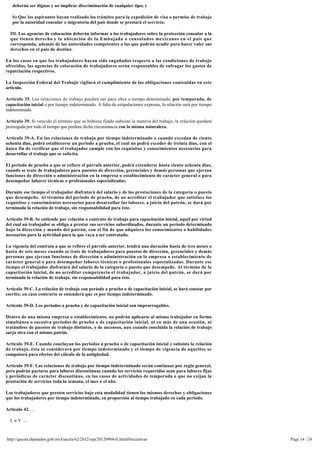 deberán ser dignas y no implicar discriminación de cualquier tipo; y

   b) Que los aspirantes hayan realizado los trámites para la expedición de visa o permiso de trabajo 
   por la autoridad consular o migratoria del país donde se prestará el servicio;

  III. Las agencias de colocación deberán informar a los trabajadores sobre la protección consular a la 
  que tienen derecho y la ubicación de la Embajada o consulados mexicanos en el país que
  corresponda, además de las autoridades competentes a las que podrán acudir para hacer valer sus
  derechos en el país de destino.

En los casos en que los trabajadores hayan sido engañados respecto a las condiciones de trabajo
ofrecidas, las agencias de colocación de trabajadores serán responsables de sufragar los gastos de
repatriación respectivos.

La Inspección Federal del Trabajo vigilará el cumplimiento de las obligaciones contenidas en este
artículo.

Artículo 35. Las relaciones de trabajo pueden ser para obra o tiempo determinado, por temporada, de
capacitación inicial o por tiempo indeterminado. A falta de estipulaciones expresas, la relación será por tiempo 
indeterminado.

Artículo 39. Si vencido el término que se hubiese fijado subsiste la materia del trabajo, la relación quedará 
prorrogada por todo el tiempo que perdure dicha circunstancia con la misma naturaleza.

Artículo 39-A. En las relaciones de trabajo por tiempo indeterminado o cuando excedan de ciento
ochenta días, podrá establecerse un periodo a prueba, el cual no podrá exceder de treinta días, con el 
único fin de verificar que el trabajador cumple con los requisitos y conocimientos necesarios para
desarrollar el trabajo que se solicita.

El periodo de prueba a que se refiere el párrafo anterior, podrá extenderse hasta ciento ochenta días, 
cuando se trate de trabajadores para puestos de dirección, gerenciales y demás personas que ejerzan
funciones de dirección o administración en la empresa o establecimiento de carácter general o para 
desempeñar labores técnicas o profesionales especializadas.

Durante ese tiempo el trabajador disfrutará del salario y de las prestaciones de la categoría o puesto 
que desempeñe. Al término del periodo de prueba, de no acreditar el trabajador que satisface los
requisitos y conocimientos necesarios para desarrollar las labores, a juicio del patrón, se dará por 
terminada la relación de trabajo, sin responsabilidad para éste.

Artículo 39-B. Se entiende por relación o contrato de trabajo para capacitación inicial, aquél por virtud 
del cual un trabajador se obliga a prestar sus servicios subordinados, durante un periodo determinado
bajo la dirección y mando del patrón, con el fin de que adquiera los conocimientos o habilidades
necesarios para la actividad para la que vaya a ser contratado.

La vigencia del contrato a que se refiere el párrafo anterior, tendrá una duración hasta de tres meses o 
hasta de seis meses cuando se trate de trabajadores para puestos de dirección, gerenciales y demás
personas que ejerzan funciones de dirección o administración en la empresa o establecimiento de
carácter general o para desempeñar labores técnicas o profesionales especializadas. Durante ese 
tiempo el trabajador disfrutará del salario de la categoría o puesto que desempeñe. Al término de la 
capacitación inicial, de no acreditar competencia el trabajador, a juicio del patrón, se dará por 
terminada la relación de trabajo, sin responsabilidad para éste.

Artículo 39-C. La relación de trabajo con periodo a prueba o de capacitación inicial, se hará constar por 
escrito; en caso contrario se entenderá que es por tiempo indeterminado.

Artículo 39-D. Los periodos a prueba y de capacitación inicial son improrrogables.

Dentro de una misma empresa o establecimiento, no podrán aplicarse al mismo trabajador en forma
simultánea o sucesiva periodos de prueba o de capacitación inicial, ni en más de una ocasión, ni
tratándose de puestos de trabajo distintos, o de ascensos, aun cuando concluida la relación de trabajo 
surja otra con el mismo patrón.

Artículo 39-E. Cuando concluyan los periodos a prueba o de capacitación inicial y subsista la relación 
de trabajo, ésta se considerará por tiempo indeterminado y el tiempo de vigencia de aquellos se
computará para efectos del cálculo de la antigüedad.

Artículo 39-F. Las relaciones de trabajo por tiempo indeterminado serán continuas por regla general, 
pero podrán pactarse para labores discontinuas cuando los servicios requeridos sean para labores fijas
y periódicas de carácter discontinuo, en los casos de actividades de temporada o que no exijan la
prestación de servicios toda la semana, el mes o el año.

Los trabajadores que presten servicios bajo esta modalidad tienen los mismos derechos y obligaciones
que los trabajadores por tiempo indeterminado, en proporción al tiempo trabajado en cada periodo.

Artículo 42. ...

  I. a V. ...



http://gaceta.diputados.gob.mx/Gaceta/62/2012/sep/20120904-II.html#Iniciativas                                      Page 14 / 24
 