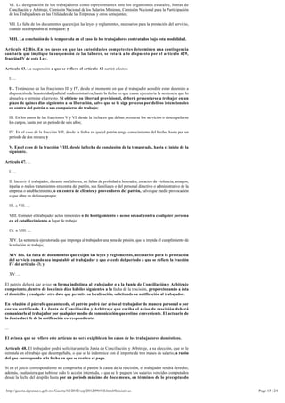 VI. La designación de los trabajadores como representantes ante los organismos estatales, Juntas de
      Conciliación y Arbitraje, Comisión Nacional de los Salarios Mínimos, Comisión Nacional para la Participación 
      de los Trabajadores en las Utilidades de las Empresas y otros semejantes;

      VII. La falta de los documentos que exijan las leyes y reglamentos, necesarios para la prestación del servicio, 
      cuando sea imputable al trabajador; y

      VIII. La conclusión de la temporada en el caso de los trabajadores contratados bajo esta modalidad.

Artículo 42 Bis. En los casos en que las autoridades competentes determinen una contingencia
sanitaria que implique la suspensión de las labores, se estará a lo dispuesto por el artículo 429, 
fracción IV de esta Ley.

Artículo 43. La suspensión a que se refiere el artículo 42 surtirá efectos:

      I. ...

      II. Tratándose de las fracciones III y IV, desde el momento en que el trabajador acredite estar detenido a
      disposición de la autoridad judicial o administrativa, hasta la fecha en que cause ejecutoria la sentencia que lo
      absuelva o termine el arresto. Si obtiene su libertad provisional, deberá presentarse a trabajar en un
      plazo de quince días siguientes a su liberación, salvo que se le siga proceso por delitos intencionales
      en contra del patrón o sus compañeros de trabajo;

      III. En los casos de las fracciones V y VI, desde la fecha en que deban prestarse los servicios o desempeñarse 
      los cargos, hasta por un periodo de seis años;

      IV. En el caso de la fracción VII, desde la fecha en que el patrón tenga conocimiento del hecho, hasta por un 
      periodo de dos meses; y

      V. En el caso de la fracción VIII, desde la fecha de conclusión de la temporada, hasta el inicio de la 
      siguiente.

Artículo 47. ...

      I. ...

      II. Incurrir el trabajador, durante sus labores, en faltas de probidad u honradez, en actos de violencia, amagos,
      injurias o malos tratamientos en contra del patrón, sus familiares o del personal directivo o administrativo de la
      empresa o establecimiento, o en contra de clientes y proveedores del patrón, salvo que medie provocación 
      o que obre en defensa propia;

      III. a VII. ...

      VIII. Cometer el trabajador actos inmorales o de hostigamiento o acoso sexual contra cualquier persona
      en el establecimiento o lugar de trabajo;

      IX. a XIII. ...

      XIV. La sentencia ejecutoriada que imponga al trabajador una pena de prisión, que le impida el cumplimiento de 
      la relación de trabajo;

      XIV Bis. La falta de documentos que exijan las leyes y reglamentos, necesarios para la prestación 
      del servicio cuando sea imputable al trabajador y que exceda del periodo a que se refiere la fracción 
      IV del artículo 43; y

      XV. ...

El patrón deberá dar aviso en forma indistinta al trabajador o a la Junta de Conciliación y Arbitraje 
competente, dentro de los cinco días hábiles siguientes a la fecha de la rescisión, proporcionando a ésta 
el domicilio y cualquier otro dato que permita su localización, solicitando su notificación al trabajador.

En relación al párrafo que antecede, el patrón podrá dar aviso al trabajador de manera personal o por
correo certificado. La Junta de Conciliación y Arbitraje que reciba el aviso de rescisión deberá
comunicarlo al trabajador por cualquier medio de comunicación que estime conveniente. El actuario de
la Junta dará fe de la notificación correspondiente.

...

El aviso a que se refiere este artículo no será exigible en los casos de los trabajadores domésticos.

Artículo 48. El trabajador podrá solicitar ante la Junta de Conciliación y Arbitraje, a su elección, que se le 
reinstale en el trabajo que desempeñaba, o que se le indemnice con el importe de tres meses de salario, a razón 
del que corresponda a la fecha en que se realice el pago.

Si en el juicio correspondiente no comprueba el patrón la causa de la rescisión, el trabajador tendrá derecho, 
además, cualquiera que hubiese sido la acción intentada, a que se le paguen los salarios vencidos computados
desde la fecha del despido hasta por un período máximo de doce meses, en términos de lo preceptuado 


 http://gaceta.diputados.gob.mx/Gaceta/62/2012/sep/20120904-II.html#Iniciativas                                            Page 15 / 24
 