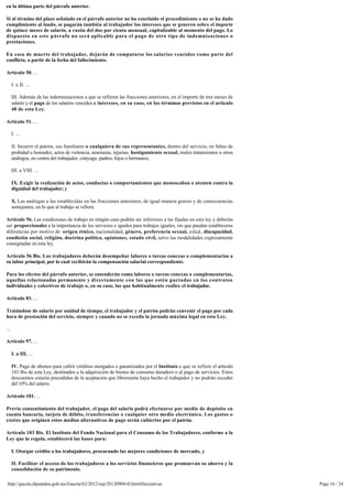 en la última parte del párrafo anterior.

Si al término del plazo señalado en el párrafo anterior no ha concluido el procedimiento o no se ha dado
cumplimiento al laudo, se pagarán también al trabajador los intereses que se generen sobre el importe
de quince meses de salario, a razón del dos por ciento mensual, capitalizable al momento del pago. Lo
dispuesto en este párrafo no será aplicable para el pago de otro tipo de indemnizaciones o
prestaciones.

En caso de muerte del trabajador, dejarán de computarse los salarios vencidos como parte del
conflicto, a partir de la fecha del fallecimiento.

Artículo 50. ...

      I. a II. ...

      III. Además de las indemnizaciones a que se refieren las fracciones anteriores, en el importe de tres meses de
      salario y el pago de los salarios vencidos e intereses, en su caso, en los términos previstos en el artículo 
      48 de esta Ley.

Artículo 51. ...

      I. ...

      II. Incurrir el patrón, sus familiares o cualquiera de sus representantes, dentro del servicio, en faltas de
      probidad u honradez, actos de violencia, amenazas, injurias, hostigamiento sexual, malos tratamientos u otros
      análogos, en contra del trabajador, cónyuge, padres, hijos o hermanos;

      III. a VIII. ...

      IX. Exigir la realización de actos, conductas o comportamientos que menoscaben o atenten contra la
      dignidad del trabajador; y

      X. Las análogas a las establecidas en las fracciones anteriores, de igual manera graves y de consecuencias
      semejantes, en lo que al trabajo se refiere.

Artículo 56. Las condiciones de trabajo en ningún caso podrán ser inferiores a las fijadas en esta ley y deberán 
ser proporcionales a la importancia de los servicios e iguales para trabajos iguales, sin que puedan establecerse
diferencias por motivo de origen étnico, nacionalidad, género, preferencia sexual, edad, discapacidad,
condición social, religión, doctrina política, opiniones, estado civil, salvo las modalidades expresamente
consignadas en esta ley.

Artículo 56 Bis. Los trabajadores deberán desempeñar labores o tareas conexas o complementarias a
su labor principal, por lo cual recibirán la compensación salarial correspondiente.

Para los efectos del párrafo anterior, se entenderán como labores o tareas conexas o complementarias,
aquellas relacionadas permanente y directamente con las que estén pactadas en los contratos 
individuales y colectivos de trabajo o, en su caso, las que habitualmente realice el trabajador.

Artículo 83. ...

Tratándose de salario por unidad de tiempo, el trabajador y el patrón podrán convenir el pago por cada 
hora de prestación del servicio, siempre y cuando no se exceda la jornada máxima legal en esta Ley.

...

Artículo 97. ...

      I. a III. ...

      IV. Pago de abonos para cubrir créditos otorgados o garantizados por el Instituto a que se refiere el artículo 
      103 Bis de esta Ley, destinados a la adquisición de bienes de consumo duradero o al pago de servicios. Estos
      descuentos estarán precedidos de la aceptación que libremente haya hecho el trabajador y no podrán exceder 
      del 10% del salario.

Artículo 101. ...

Previo consentimiento del trabajador, el pago del salario podrá efectuarse por medio de depósito en 
cuenta bancaria, tarjeta de débito, transferencias o cualquier otro medio electrónico. Los gastos o 
costos que originen estos medios alternativos de pago serán cubiertos por el patrón.

Artículo 103 Bis. El Instituto del Fondo Nacional para el Consumo de los Trabajadores, conforme a la
Ley que lo regula, establecerá las bases para:

      I. Otorgar crédito a los trabajadores, procurando las mejores condiciones de mercado, y

      II. Facilitar el acceso de los trabajadores a los servicios financieros que promuevan su ahorro y la
      consolidación de su patrimonio.

 http://gaceta.diputados.gob.mx/Gaceta/62/2012/sep/20120904-II.html#Iniciativas                                         Page 16 / 24
 