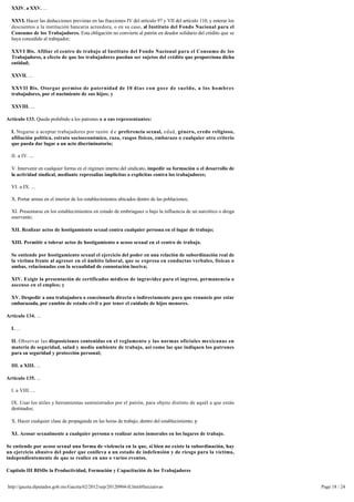XXIV. a XXV. ...

  XXVI. Hacer las deducciones previstas en las fracciones IV del artículo 97 y VII del artículo 110, y enterar los
  descuentos a la institución bancaria acreedora, o en su caso, al Instituto del Fondo Nacional para el
  Consumo de los Trabajadores. Esta obligación no convierte al patrón en deudor solidario del crédito que se
  haya concedido al trabajador;

  XXVI Bis. Afiliar el centro de trabajo al Instituto del Fondo Nacional para el Consumo de los
  Trabajadores, a efecto de que los trabajadores puedan ser sujetos del crédito que proporciona dicha
  entidad;

  XXVII. ...

  XXVII Bis. Otorgar permiso de paternidad de 10 días con goce de sueldo, a los hombres 
  trabajadores, por el nacimiento de sus hijos; y

  XXVIII. ...

Artículo 133. Queda prohibido a los patrones o a sus representantes:

  I. Negarse a aceptar trabajadores por razón d e preferencia sexual, edad, género, credo religioso,
  afiliación política, estrato socioeconómico, raza, rasgos físicos, embarazo o cualquier otro criterio
  que pueda dar lugar a un acto discriminatorio;

  II. a IV. ...

  V. Intervenir en cualquier forma en el régimen interno del sindicato, impedir su formación o el desarrollo de 
  la actividad sindical, mediante represalias implícitas o explícitas contra los trabajadores;

  VI. a IX. ...

  X. Portar armas en el interior de los establecimientos ubicados dentro de las poblaciones;

  XI. Presentarse en los establecimientos en estado de embriaguez o bajo la influencia de un narcótico o droga 
  enervante;

  XII. Realizar actos de hostigamiento sexual contra cualquier persona en el lugar de trabajo;

  XIII. Permitir o tolerar actos de hostigamiento o acoso sexual en el centro de trabajo.

  Se entiende por hostigamiento sexual el ejercicio del poder en una relación de subordinación real de 
  la víctima frente al agresor en el ámbito laboral, que se expresa en conductas verbales, físicas o 
  ambas, relacionadas con la sexualidad de connotación lasciva;

  XIV. Exigir la presentación de certificados médicos de ingravidez para el ingreso, permanencia o 
  ascenso en el empleo; y

  XV. Despedir a una trabajadora o coaccionarla directa o indirectamente para que renuncie por estar
  embarazada, por cambio de estado civil o por tener el cuidado de hijos menores.

Artículo 134. ...

  I. ...

  II. Observar las disposiciones contenidas en el reglamento y las normas oficiales mexicanas en
  materia de seguridad, salud y medio ambiente de trabajo, así como las que indiquen los patrones
  para su seguridad y protección personal;

  III. a XIII. ...

Artículo 135. ...

  I. a VIII. ...

  IX. Usar los útiles y herramientas suministrados por el patrón, para objeto distinto de aquél a que están 
  destinados;

  X. Hacer cualquier clase de propaganda en las horas de trabajo, dentro del establecimiento; y

  XI. Acosar sexualmente a cualquier persona o realizar actos inmorales en los lugares de trabajo.

Se entiende por acoso sexual una forma de violencia en la que, si bien no existe la subordinación, hay 
un ejercicio abusivo del poder que conlleva a un estado de indefensión y de riesgo para la víctima,
independientemente de que se realice en uno o varios eventos.

Capítulo III BISDe la Productividad, Formación y Capacitación de los Trabajadores 


http://gaceta.diputados.gob.mx/Gaceta/62/2012/sep/20120904-II.html#Iniciativas                                       Page 18 / 24
 