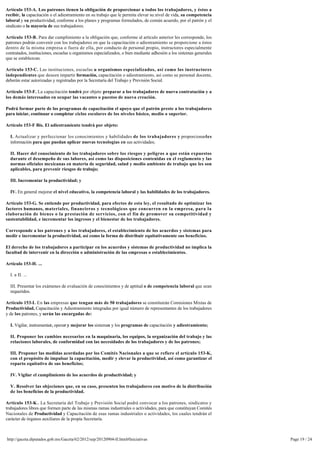 Artículo 153-A. Los patrones tienen la obligación de proporcionar a todos los trabajadores, y éstos a 
recibir, la capacitación o el adiestramiento en su trabajo que le permita elevar su nivel de vida, su competencia
laboral y su productividad, conforme a los planes y programas formulados, de común acuerdo, por el patrón y el
sindicato o la mayoría de sus trabajadores.

Artículo 153-B. Para dar cumplimiento a la obligación que, conforme al artículo anterior les corresponde, los 
patrones podrán convenir con los trabajadores en que la capacitación o adiestramiento se proporcione a éstos 
dentro de la misma empresa o fuera de ella, por conducto de personal propio, instructores especialmente
contratados, instituciones, escuelas u organismos especializados, o bien mediante adhesión a los sistemas generales 
que se establezcan.

Artículo 153-C. Las instituciones, escuelas u organismos especializados, así como los instructores 
independientes que deseen impartir formación, capacitación o adiestramiento, así como su personal docente,
deberán estar autorizadas y registradas por la Secretaría del Trabajo y Previsión Social.

Artículo 153-F. La capacitación tendrá por objeto preparar a los trabajadores de nueva contratación y a 
los demás interesados en ocupar las vacantes o puestos de nueva creación.

Podrá formar parte de los programas de capacitación el apoyo que el patrón preste a los trabajadores 
para iniciar, continuar o completar ciclos escolares de los niveles básico, medio o superior.

Artículo 153-F Bis. El adiestramiento tendrá por objeto:

  I. Actualizar y perfeccionar los conocimientos y habilidades de los trabajadores y proporcionarles
  información para que puedan aplicar nuevas tecnologías en sus actividades;

  II. Hacer del conocimiento de los trabajadores sobre los riesgos y peligros a que están expuestos 
  durante el desempeño de sus labores, así como las disposiciones contenidas en el reglamento y las
  normas oficiales mexicanas en materia de seguridad, salud y medio ambiente de trabajo que les son
  aplicables, para prevenir riesgos de trabajo;

  III. Incrementar la productividad; y

  IV. En general mejorar el nivel educativo, la competencia laboral y las habilidades de los trabajadores.

Artículo 153-G. Se entiende por productividad, para efectos de esta ley, el resultado de optimizar los
factores humanos, materiales, financieros y tecnológicos que concurren en la empresa, para la
elaboración de bienes o la prestación de servicios, con el fin de promover su competitividad y
sustentabilidad, e incrementar los ingresos y el bienestar de los trabajadores.

Corresponde a los patrones y a los trabajadores, el establecimiento de los acuerdos y sistemas para
medir e incrementar la productividad, así como la forma de distribuir equitativamente sus beneficios.

El derecho de los trabajadores a participar en los acuerdos y sistemas de productividad no implica la
facultad de intervenir en la dirección o administración de las empresas o establecimientos.

Artículo 153-H. ...

  I. a II. ...

  III. Presentar los exámenes de evaluación de conocimientos y de aptitud o de competencia laboral que sean
  requeridos.

Artículo 153-I. En las empresas que tengan más de 50 trabajadores se constituirán Comisiones Mixtas de
Productividad, Capacitación y Adiestramiento integradas por igual número de representantes de los trabajadores 
y de los patrones, y serán las encargadas de:

  I. Vigilar, instrumentar, operar y mejorar los sistemas y los programas de capacitación y adiestramiento;

  II. Proponer los cambios necesarios en la maquinaria, los equipos, la organización del trabajo y las 
  relaciones laborales, de conformidad con las necesidades de los trabajadores y de los patrones;

  III. Proponer las medidas acordadas por los Comités Nacionales a que se refiere el artículo 153-K,
  con el propósito de impulsar la capacitación, medir y elevar la productividad, así como garantizar el
  reparto equitativo de sus beneficios;

  IV. Vigilar el cumplimiento de los acuerdos de productividad; y

  V. Resolver las objeciones que, en su caso, presenten los trabajadores con motivo de la distribución 
  de los beneficios de la productividad.

Artículo 153-K . La Secretaría del Trabajo y Previsión Social podrá convocar a los patrones, sindicatos y 
trabajadores libres que formen parte de las mismas ramas industriales o actividades, para que constituyan Comités 
Nacionales de Productividad y Capacitación de esas ramas industriales o actividades, los cuales tendrán el
carácter de órganos auxiliares de la propia Secretaría.



http://gaceta.diputados.gob.mx/Gaceta/62/2012/sep/20120904-II.html#Iniciativas                                         Page 19 / 24
 