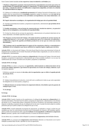 Estos Comités tendrán facultades en las respectivas ramas de industria o actividades para:

  I. Realizar el diagnóstico nacional e internacional de los requerimientos necesarios para elevar la
  productividad y la competitividad, impulsar la capacitación y el adiestramiento, proponiendo planes
  por rama, y vincular los salarios a la calificación y competencias adquiridas, así como a la evolución 
  de la productividad de la empresa;

  II. Colaborar en la elaboración y actualización permanente del Catálogo Nacional de Ocupaciones y en los 
  estudios sobre las características de la tecnología, maquinaria y equipo en existencia y uso, así como de las 
  competencias laborales requeridas en las actividades correspondientes a las ramas industriales o de
  servicios;

  III. Sugerir alternativas tecnológicas y de organización del trabajo para elevar la productividad;

  IV. Formular recomendaciones de planes y programas de capacitación y adiestramiento que permitan elevar
  la productividad;

  V. Estudiar mecanismos y nuevas formas de remuneración que vinculen los salarios y, en general el 
  ingreso de los trabajadores, a los beneficios de la productividad;

  VI. Evaluar los efectos de las acciones de capacitación y adiestramiento en la productividad dentro de las 
  ramas industriales o actividades específicas de que se trate;

  VII. Proponer a la Secretaría del Trabajo y Previsión Social la expedición de normas técnicas de 
  competencia laboral y, en su caso, los procedimientos para su evaluación, acreditación y 
  certificación, respecto de aquellas actividades productivas en las que no exista una norma
  determinada; y

  VIII. Gestionar ante la autoridad laboral el registro de las constancias relativas a conocimientos o
  habilidades de los trabajadores que hayan satisfecho los requisitos legales exigidos para tal efecto.

Artículo 153-L. La Secretaría del Trabajo y Previsión Social fijará las bases para determinar la forma de 
designación de los miembros de los Comités Nacionales de Productividad y Capacitación, así como las relativas a
su organización y funcionamiento.

Artículo 153-N. Los patrones deberán conservar a disposición de la Secretaría del Trabajo y Previsión Social, 
los planes y programas de capacitación y adiestramiento que se haya acordado establecer, o en su caso, las
modificaciones que se hayan convenido acerca de planes y programas ya implantados.

Artículo 153-O. Se deroga.

Artículo 153-Q. Los planes y programas de capacitación y adiestramiento se elaborarán dentro de los 
sesenta días hábiles siguientes a que inicien las operaciones en el centro de trabajo y deberán cumplir
los requisitos siguientes:

  I. Referirse a periodos no mayores de dos años, salvo la capacitación a que se refiere el segundo párrafo 
  del artículo 153-F;

  II. a III. ...

  IV. Señalar el procedimiento de selección, a través del cual se establecerá el orden en que serán capacitados 
  los trabajadores de un mismo puesto y categoría; y

  V. Deberán basarse en normas técnicas de competencia laboral, si las hubiere para los puestos de
  trabajo de que se trate.

  VI. Se deroga.

Se deroga.

Artículo 153-R. Se deroga.

Artículo 153-S. Cuando el patrón no dé cumplimiento a la obligación de conservar a disposición de la
Secretaría del Trabajo y Previsión Social los planes y programas de capacitación y adiestramiento, en los términos 
del artículo 153-N, o cuando dichos planes y programas no s e lleven a la práctica, será sancionado conforme a lo
dispuesto en esta ley, sin perjuicio de que, en cualquiera de los dos casos, la propia Secretaría adopte las medidas
pertinentes para que el patrón cumpla con la obligación de que se trata.

Artículo 153-U. Cuando implantado un programa de capacitación, un trabajador se niegue a recibir ésta, por 
considerar que tiene los conocimientos necesarios para el desempeño de su puesto y del inmediato superior,
deberá acreditar documentalmente dicha capacidad mediante el correspondiente certificado de competencia
laboral o presentar y aprobar, ante la entidad instructora, el examen de suficiencia respectivo.

En este último caso, se extenderá a dicho trabajador la constancia de competencias o de habilidades laborales.

Artículo 153-V. La constancia de competencias o de habilidades laborales es el documento con el cual el
trabajador acreditará haber llevado y aprobado un curso de capacitación.

http://gaceta.diputados.gob.mx/Gaceta/62/2012/sep/20120904-II.html#Iniciativas                                         Page 20 / 24
 