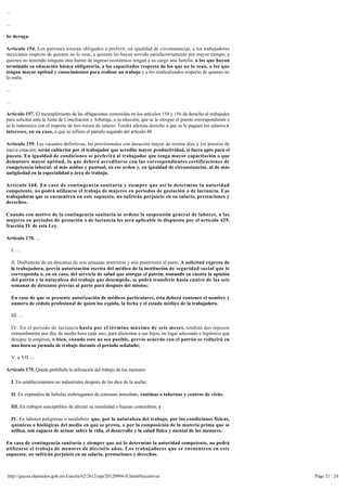 ...

...

Se deroga.

Artículo 154. Los patrones estarán obligados a preferir, en igualdad de circunstancias, a los trabajadores
mexicanos respecto de quienes no lo sean, a quienes les hayan servido satisfactoriamente por mayor tiempo, a
quienes no teniendo ninguna otra fuente de ingreso económico tengan a su cargo una familia, a los que hayan
terminado su educación básica obligatoria, a los capacitados respecto de los que no lo sean, a los que
tengan mayor aptitud y conocimientos para realizar un trabajo y a los sindicalizados respecto de quienes no
lo estén.

...

...

Artículo 157. El incumplimiento de las obligaciones contenidas en los artículos 154 y 156 da derecho al trabajador 
para solicitar ante la Junta de Conciliación y Arbitraje, a su elección, que se le otorgue el puesto correspondiente o
se le indemnice con el importe de tres meses de salario. Tendrá además derecho a que se le paguen los salarios e
intereses, en su caso, a que se refiere el párrafo segundo del artículo 48.

Artículo 159. Las vacantes definitivas, las provisionales con duración mayor de treinta días y los puestos de 
nueva creación, serán cubiertos por el trabajador que acredite mayor productividad, si fuera apto para el
puesto. En igualdad de condiciones se preferirá al trabajador que tenga mayor capacitación o que 
demuestre mayor aptitud, lo que deberá acreditarse con las correspondientes certificaciones de
competencia laboral; al más asiduo y puntual, en ese orden y, en igualdad de circunstancias, al de más 
antigüedad en la especialidad o área de trabajo.

Artículo 168. En caso de contingencia sanitaria y siempre que así lo determine la autoridad
competente, no podrá utilizarse el trabajo de mujeres en periodos de gestación o de lactancia. Las 
trabajadoras que se encuentren en este supuesto, no sufrirán perjuicio en su salario, prestaciones y
derechos.

Cuando con motivo de la contingencia sanitaria se ordene la suspensión general de labores, a las
mujeres en periodos de gestación o de lactancia les será aplicable lo dispuesto por el artículo 429,
fracción IV de esta Ley.

Artículo 170. ...

      I. ...

      II. Disfrutarán de un descanso de seis semanas anteriores y seis posteriores al parto. A solicitud expresa de
      la trabajadora, previa autorización escrita del médico de la institución de seguridad social que le
      corresponda o, en su caso, del servicio de salud que otorgue el patrón, tomando en cuenta la opinión 
      del patrón y la naturaleza del trabajo que desempeñe, se podrá transferir hasta cuatro de las seis
      semanas de descanso previas al parto para después del mismo;

      En caso de que se presente autorización de médicos particulares, ésta deberá contener el nombre y 
      número de cédula profesional de quien los expida, la fecha y el estado médico de la trabajadora.

      III. ...

      IV. En el período de lactancia hasta por el término máximo de seis meses, tendrán dos reposos 
      extraordinarios por día, de media hora cada uno, para alimentar a sus hijos, en lugar adecuado e higiénico que 
      designe la empresa, o bien, cuando esto no sea posible, previo acuerdo con el patrón se reducirá en 
      una hora su jornada de trabajo durante el período señalado;

      V. a VII. ...

Artículo 175. Queda prohibida la utilización del trabajo de los menores:

      I. En establecimientos no industriales después de las diez de la noche;

      II. En expendios de bebidas embriagantes de consumo inmediato, cantinas o tabernas y centros de vicio;

      III. En trabajos susceptibles de afectar su moralidad o buenas costumbres, y

      IV. En labores peligrosas o insalubres que, por la naturaleza del trabajo, por las condiciones físicas,
      químicas o biológicas del medio en que se presta, o por la composición de la materia prima que se
      utiliza, son capaces de actuar sobre la vida, el desarrollo y la salud física y mental de los menores.

En caso de contingencia sanitaria y siempre que así lo determine la autoridad competente, no podrá 
utilizarse el trabajo de menores de dieciséis años. Los trabajadores que se encuentren en este 
supuesto, no sufrirán perjuicio en su salario, prestaciones y derechos.



 http://gaceta.diputados.gob.mx/Gaceta/62/2012/sep/20120904-II.html#Iniciativas                                          Page 21 / 24
 