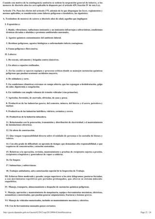 Cuando con motivo de la contingencia sanitaria se ordene la suspensión general de labores, a los 
menores de dieciséis años les será aplicable lo dispuesto por el artículo 429, fracción IV de esta Ley.

Artículo 176. Para los efectos del artículo 175, además de lo que dispongan las leyes, reglamentos y
normas aplicables, se considerarán como labores peligrosas o insalubres, las siguientes:

A. Tratándose de menores de catorce a dieciséis años de edad, aquellos que impliquen:

  I. Exposición a:

   1. Ruido, vibraciones, radiaciones ionizantes y no ionizantes infrarrojas o ultravioletas, condiciones
   térmicas elevadas o abatidas o presiones ambientales anormales.

   2. Agentes químicos contaminantes del ambiente laboral.

   3. Residuos peligrosos, agentes biológicos o enfermedades infecto contagiosas.

   4. Fauna peligrosa o flora nociva.

  II. Labores:

   1. De rescate, salvamento y brigadas contra siniestros.

   2. En altura o espacios confinados.

   3. En las cuales se operen equipos y procesos críticos donde se manejen sustancias químicas 
   peligrosas que puedan ocasionar accidentes mayores.

   4. De soldadura y corte.

   5. En condiciones climáticas extremas en campo abierto, que los expongan a deshidratación, golpe 
   de calor, hipotermia o congelación.

   6. En vialidades con amplio volumen de tránsito vehicular (vías primarias).

   7. Agrícolas, forestales, de aserrado, silvícolas, de caza y pesca.

   8. Productivas de las industrias gasera, del cemento, minera, del hierro y el acero, petrolera y
   nuclear.

   9. Productivas de las industrias ladrillera, vidriera, cerámica y cerera.

   10. Productivas de la industria tabacalera.

   11. Relacionadas con la generación, transmisión y distribución de electricidad y el mantenimiento 
   de instalaciones eléctricas.

   12. En obras de construcción.

   13. Que tengan responsabilidad directa sobre el cuidado de personas o la custodia de bienes y
   valores.

   14. Con alto grado de dificultad; en apremio de tiempo; que demandan alta responsabilidad, o que
   requieren de concentración y atención sostenidas.

   15. Relativas a la operación, revisión, mantenimiento y pruebas de recipientes sujetos a presión, 
   recipientes criogénicos y generadores de vapor o calderas.

   16. En buques.

   17. Submarinas y subterráneas.

   18. Trabajos ambulantes, salvo autorización especial de la Inspección de Trabajo.

  III. Esfuerzo físico moderado y pesado; cargas superiores a los siete kilogramos; posturas forzadas,
  o con movimientos repetitivos por períodos prolongados, que alteren su sistema músculo-
  esquelético.

  IV. Manejo, transporte, almacenamiento o despacho de sustancias químicas peligrosas.

  V. Manejo, operación y mantenimiento de maquinaria, equipo o herramientas mecánicas, eléctricas, 
  neumáticas o motorizadas, que puedan generar amputaciones, fracturas o lesiones graves.

  VI. Manejo de vehículos motorizados, incluido su mantenimiento mecánico y eléctrico.

  VII. Uso de herramientas manuales punzo cortantes.

http://gaceta.diputados.gob.mx/Gaceta/62/2012/sep/20120904-II.html#Iniciativas                              Page 22 / 24
 