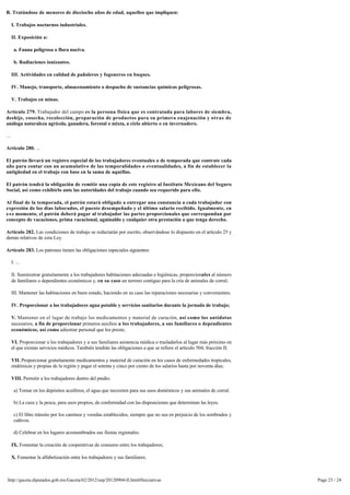 B. Tratándose de menores de dieciocho años de edad, aquellos que impliquen:

      I. Trabajos nocturnos industriales.

      II. Exposición a:

       a. Fauna peligrosa o flora nociva.

       b. Radiaciones ionizantes.

      III. Actividades en calidad de pañoleros y fogoneros en buques.

      IV. Manejo, transporte, almacenamiento o despacho de sustancias químicas peligrosas.

      V. Trabajos en minas.

Artículo 279. Trabajador del campo es la persona física que es contratada para labores de siembra,
deshije, cosecha, recolección, preparación de productos para su primera enajenación y otras de
análoga naturaleza agrícola, ganadera, forestal o mixta, a cielo abierto o en invernadero.

...

Artículo 280. ...

El patrón llevará un registro especial de los trabajadores eventuales o de temporada que contrate cada
año para contar con un acumulativo de las temporalidades o eventualidades, a fin de establecer la
antigüedad en el trabajo con base en la suma de aquéllas.

El patrón tendrá la obligación de remitir una copia de este registro al Instituto Mexicano del Seguro
Social, así como exhibirlo ante las autoridades del trabajo cuando sea requerido para ello.

Al final de la temporada, el patrón estará obligado a entregar una constancia a cada trabajador con
expresión de los días laborados, el puesto desempeñado y el último salario recibido. Igualmente, en 
e s e momento, el patrón deberá pagar al trabajador las partes proporcionales que correspondan por
concepto de vacaciones, prima vacacional, aguinaldo y cualquier otra prestación a que tenga derecho.

Artículo 282. Las condiciones de trabajo se redactarán por escrito, observándose lo dispuesto en el artículo 25 y 
demás relativos de esta Ley.

Artículo 283. Los patrones tienen las obligaciones especiales siguientes:

      I. ...

      II. Suministrar gratuitamente a los trabajadores habitaciones adecuadas e higiénicas, proporcionales al número 
      de familiares o dependientes económicos y, en su caso un terreno contiguo para la cría de animales de corral;

      III. Mantener las habitaciones en buen estado, haciendo en su caso las reparaciones necesarias y convenientes;

      IV. Proporcionar a los trabajadores agua potable y servicios sanitarios durante la jornada de trabajo;

      V. Mantener en el lugar de trabajo los medicamentos y material de curación, así como los antídotos
      necesarios, a fin de proporcionar primeros auxilios a los trabajadores, a sus familiares o dependientes
      económicos, así como adiestrar personal que los preste;

      VI. Proporcionar a los trabajadores y a sus familiares asistencia médica o trasladarlos al lugar más próximo en 
      el que existan servicios médicos. También tendrán las obligaciones a que se refiere el artículo 504, fracción II;

      VII. Proporcionar gratuitamente medicamentos y material de curación en los casos de enfermedades tropicales,
      endémicas y propias de la región y pagar el setenta y cinco por ciento de los salarios hasta por noventa días;

      VIII. Permitir a los trabajadores dentro del predio:

       a) Tomar en los depósitos acuíferos, el agua que necesiten para sus usos domésticos y sus animales de corral.

       b) La caza y la pesca, para usos propios, de conformidad con las disposiciones que determinan las leyes.

       c) El libre tránsito por los caminos y veredas establecidos, siempre que no sea en perjuicio de los sembrados y
       cultivos.

       d) Celebrar en los lugares acostumbrados sus fiestas regionales.

      IX. Fomentar la creación de cooperativas de consumo entre los trabajadores;

      X. Fomentar la alfabetización entre los trabajadores y sus familiares;



 http://gaceta.diputados.gob.mx/Gaceta/62/2012/sep/20120904-II.html#Iniciativas                                           Page 23 / 24
 