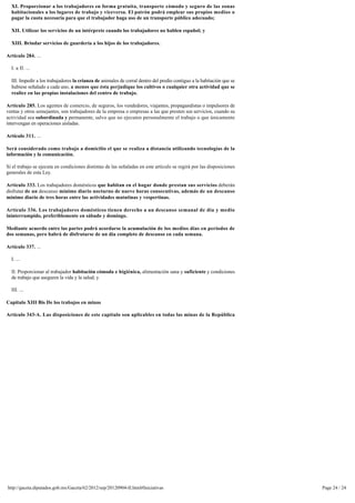 XI. Proporcionar a los trabajadores en forma gratuita, transporte cómodo y seguro de las zonas 
  habitacionales a los lugares de trabajo y viceversa. El patrón podrá emplear sus propios medios o
  pagar la cuota necesaria para que el trabajador haga uso de un transporte público adecuado;

  XII. Utilizar los servicios de un intérprete cuando los trabajadores no hablen español; y

  XIII. Brindar servicios de guardería a los hijos de los trabajadores.

Artículo 284. ...

  I. a II. ...

  III. Impedir a los trabajadores la crianza de animales de corral dentro del predio contiguo a la habitación que se
  hubiese señalado a cada uno, a menos que ésta perjudique los cultivos o cualquier otra actividad que se
  realice en las propias instalaciones del centro de trabajo.

Artículo 285. Los agentes de comercio, de seguros, los vendedores, viajantes, propagandistas o impulsores de
ventas y otros semejantes, son trabajadores de la empresa o empresas a las que presten sus servicios, cuando su
actividad sea subordinada y permanente, salvo que no ejecuten personalmente el trabajo o que únicamente
intervengan en operaciones aisladas.

Artículo 311. ...

Será considerado como trabajo a domicilio el que se realiza a distancia utilizando tecnologías de la 
información y la comunicación.

Si el trabajo se ejecuta en condiciones distintas de las señaladas en este artículo se regirá por las disposiciones 
generales de esta Ley.

Artículo 333. Los trabajadores domésticos que habitan en el hogar donde prestan sus servicios deberán 
disfrutar de un descanso mínimo diario nocturno de nueve horas consecutivas, además de un descanso
mínimo diario de tres horas entre las actividades matutinas y vespertinas.

Artículo 336. Los trabajadores domésticos tienen derecho a un descanso semanal de día y medio 
ininterrumpido, preferiblemente en sábado y domingo.

Mediante acuerdo entre las partes podrá acordarse la acumulación de los medios días en periodos de 
dos semanas, pero habrá de disfrutarse de un día completo de descanso en cada semana.

Artículo 337. ...

  I. ...

  II. Proporcionar al trabajador habitación cómoda e higiénica, alimentación sana y suficiente y condiciones
  de trabajo que aseguren la vida y la salud; y

  III. ...

Capitulo XIII Bis De los trabajos en minas

Artículo 343-A. Las disposiciones de este capítulo son aplicables en todas las minas de la República 
Mexicana, independientemente del procedimiento de explotación, se trate de minas a cielo abierto,




http://gaceta.diputados.gob.mx/Gaceta/62/2012/sep/20120904-II.html#Iniciativas                                         Page 24 / 24
 