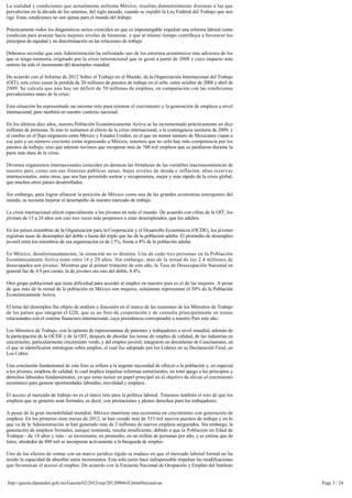 La realidad y condiciones que actualmente enfrenta México, resultan diametralmente distintas a las que
prevalecían en la década de los setentas, del siglo pasado, cuando se expidió la Ley Federal del Trabajo que nos
rige. Estas condiciones no son ajenas para el mundo del trabajo.

Prácticamente todos los diagnósticos serios coinciden en que es impostergable impulsar una reforma laboral como
condición para avanzar hacia mejores niveles de bienestar, y que al mismo tiempo contribuya a favorecer los
principios de equidad y no discriminación en las relaciones de trabajo.

Debemos recordar que esta Administración ha enfrentado uno de los entornos económicos más adversos de los 
que se tenga memoria, originado por la crisis internacional que se gestó a partir de 2008 y cuyo impacto más 
notorio ha sido el incremento del desempleo mundial.

De acuerdo con el Informe de 2012 Sobre el Trabajo en el Mundo, de la Organización Internacional del Trabajo 
(OIT), esta crisis causó la perdida de 20 millones de puestos de trabajo en el orbe, entre octubre de 2008 y abril de
2009. Se calcula que aún hay un déficit de 50 millones de empleos, en comparación con las condiciones 
prevalecientes antes de la crisis.

Esta situación ha representado un enorme reto para retomar el crecimiento y la generación de empleos a nivel 
internacional, pero también en nuestro contexto nacional.

En los últimos diez años, nuestra Población Económicamente Activa se ha incrementado prácticamente en diez 
millones de personas. Si esto lo sumamos al efecto de la crisis internacional; a la contingencia sanitaria de 2009, y
al cambio en el flujo migratorio entre México y Estados Unidos, en el que un menor número de Mexicanos viajan a 
ese país y un número creciente están regresando a México, tenemos que no sólo hay más competencia por los 
puestos de trabajo, sino que además tuvimos que recuperar más de 700 mil empleos que se perdieron durante la
parte más dura de la crisis.

Diversos organismos internacionales coinciden en destacar las fortalezas de las variables macroeconómicas de 
nuestro país, como son sus finanzas públicas sanas, bajos niveles de deuda e inflación, altas reservas
internacionales, entre otras, que nos han permitido sortear y recuperarnos, mejor y más rápido de la crisis global, 
que muchos otros países desarrollados.

Sin embargo, para lograr afianzar la posición de México como una de las grandes economías emergentes del 
mundo, se necesita mejorar el desempeño de nuestro mercado de trabajo.

La crisis internacional afectó especialmente a los jóvenes en todo el mundo. De acuerdo con cifras de la OIT, los
jóvenes de 15 a 24 años son casi tres veces más propensos a estar desempleados, que los adultos.

En los países miembros de la Organización para la Cooperación y el Desarrollo Económicos (OCDE), los jóvenes 
registran tasas de desempleo del doble o hasta del triple que las de la población adulta. El promedio de desempleo
juvenil entre los miembros de esa organización es de 17%, frente a 8% de la población adulta.

En México, desafortunadamente, la situación no es distinta. Una de cada tres personas en la Población 
Económicamente Activa tiene entre 14 y 29 años. Sin embargo, más de la mitad de los 2.4 millones de
desocupados son jóvenes. Mientras que al primer trimestre de este año, la Tasa de Desocupación Nacional en
general fue de 4.9 por ciento, la de jóvenes era casi del doble, 8.4%.

Otro grupo poblacional que tiene dificultad para acceder al empleo en nuestro país es el de las mujeres. A pesar 
de que más de la mitad de la población en México son mujeres, solamente representan el 38% de la Población 
Económicamente Activa.

El tema del desempleo fue objeto de análisis y discusión en el marco de las reuniones de los Ministros de Trabajo
de los países que integran el G20, que es un foro de cooperación y de consulta principalmente en temas
relacionados con el sistema financiero internacional, cuya presidencia correspondió a nuestro País este año.

Los Ministros de Trabajo, con la opinión de representantes de patrones y trabajadores a nivel mundial, además de 
la participación de la OCDE y de la OIT, después de abordar los temas de empleo de calidad, de las industrias en
crecimiento, particularmente crecimiento verde, y del empleo juvenil, integraron un documento de Conclusiones, en
el que se identificaron estrategias sobre empleo, el cual fue adoptado por los Líderes en su Declaración Final, en 
Los Cabos.

Una conclusión fundamental de este foro se refiere a la urgente necesidad de ofrecer a la población y, en especial 
a los jóvenes, empleos de calidad, lo cual implica impulsar reformas estructurales, en total apego a los principios y
derechos laborales fundamentales, ya que éstas tienen un papel principal en el objetivo de elevar el crecimiento
económico para generar oportunidades laborales, movilidad y empleos.

El acceso al mercado de trabajo no es el único reto para la política laboral. Tenemos también el reto de que los 
empleos que se generen sean formales; es decir, con prestaciones y plenos derechos para los trabajadores.

A pesar de la gran inestabilidad mundial, México mantiene una economía en crecimiento con generación de 
empleos. En los primeros siete meses de 2012, se han creado más de 553 mil nuevos puestos de trabajo y en lo
que va de la Administración se han generado más de 2 millones de nuevos empleos asegurados. Sin embargo, la
generación de empleos formales, aunque sostenida, resulta insuficiente, debido a que la Población en Edad de 
Trabajar - de 14 años y más - se incrementa, en promedio, en un millón de personas por año, y se estima que de 
éstos, alrededor de 800 mil se incorporan activamente a la búsqueda de empleo.

Uno de los efectos de contar con un marco jurídico rígido se traduce en que el mercado laboral formal no ha
tenido la capacidad de absorber estos incrementos. Esta sola razón hace indispensable impulsar las modificaciones
que favorezcan el acceso al empleo. De acuerdo con la Encuesta Nacional de Ocupación y Empleo del Instituto 


http://gaceta.diputados.gob.mx/Gaceta/62/2012/sep/20120904-II.html#Iniciativas                                          Page 3 / 24
 