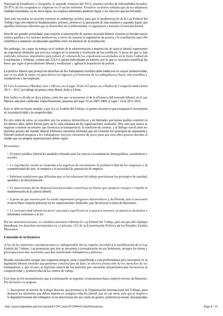 Nacional de Estadística y Geografía, al segundo trimestre del 2012, tenemos niveles de informalidad elevados:
29.35% de los ocupados se emplean en el sector informal. Estudios recientes señalan que de no adoptarse 
medidas inmediatas, en un breve lapso, los empleos informales pudieran llegar a ser mayores que los formales.

Ante este escenario se necesita construir el andamiaje jurídico para que la modernización de la Ley Federal del 
Trabajo logre dos objetivos fundamentales: primero, promover la generación de más empleos y segundo, lograr que
aquellas relaciones laborales que se desarrollan en la informalidad, se regularicen y transiten al mercado formal.

Otra de las grandes prioridades para mejorar el desempeño de nuestro mercado laboral, consiste en brindar mayor
certeza jurídica a los sectores productivos, a través de mejorar la impartición de justicia y la conciliación, pues ello 
contribuye a mantener un adecuado equilibrio entre los factores de la producción.

Sin embargo, las cargas de trabajo en el ámbito de la administración e impartición de justicia laboral, representan 
un importante obstáculo que provoca rezagos en la atención y resolución de los conflictos. A pesar de que se han
realizado esfuerzos importantes para reducir el volumen de los expedientes acumulados en la Junta Federal de
Conciliación y Arbitraje, existen aún 224,611 juicios individuales en trámite, por lo que es necesario modificar las 
bases que rigen el procedimiento laboral y modernizar y agilizar la impartición de justicia.

La política laboral que proteja los derechos de los trabajadores también debe traducirse en mayor productividad, 
que es sin duda la mejor vía para elevar los ingresos y el bienestar de los trabajadores y hacer más rentables y 
competitivas a las empresas.

El Foro Económico Mundial situó a México en el lugar 58 de 142 países en el Índice de Competitividad Global 
2011 – 2012, por debajo de países como Brasil, India y China.

Este Índice se divide en doce pilares, entre los que se encuentra el de la eficiencia del mercado laboral, en el que
México sale peor calificado. Específicamente, pasamos del lugar 92 en 2007-2008, al lugar 114 en 2011-2012.

Esto se debe en buena medida, a que la Ley Federal del Trabajo no genera incentivos para asegurar el incremento
de la productividad y la competitividad.

En otro orden de ideas, se considera que los avances democráticos y de libertades que hemos podido construir en
los últimos años, deben formar parte de la vida cotidiana de las organizaciones sindicales. Hoy más que nunca se 
requiere construir un entorno que favorezca la transparencia, la rendición de cuentas, y el diálogo social entre los
distintos actores del mundo laboral. Debemos encontrar fórmulas que sin violentar los principios de autonomía y 
libertad sindical otorguen a los trabajadores mayores elementos de juicio para que sean ellos quienes decidan el
rumbo que sus propias organizaciones deben seguir.

En resumen:

  •  El marco jurídico laboral ha quedado rebasado ante las nuevas circunstancias demográficas, económicas y 
  sociales.

  •  La legislación actual no responde a la urgencia de incrementar la productividad de las empresas y la
  competitividad del país, ni tampoco a la necesidad de generación de empleos.

  •  Subsisten condiciones que dificultan que en las relaciones de trabajo prevalezcan los principios de equidad,
  igualdad y no discriminación.

  •  El anacronismo de las disposiciones procesales constituye un factor que propicia rezagos e impide la
  modernización de la justicia laboral.

  •  A pesar de que nuestro país ha tenido importantes progresos democráticos y de libertad, aún es necesario 
  avanzar hacia mejores prácticas en las organizaciones sindicales, que favorezcan la toma de decisiones.

  •  La normatividad laboral no prevé sanciones significativas a quienes incurren en prácticas desleales e 
  informales contrarias a la ley.

Por las anteriores razones, se considera necesario reformar la Ley Federal del Trabajo, pero sin que ello implique
abandonar los derechos reconocidos en el artículo 123 de la Constitución Política de los Estados Unidos
Mexicanos.

Contenido de la Iniciativa

A luz de las anteriores consideraciones es indispensable dar un impulso decidido a la modificación de la Ley 
Federal del Trabajo. Las propuestas que hoy se presentan a consideración de esa Soberanía, recogen los temas y
preocupaciones más recurrentes que han manifestado trabajadores y patrones.

Resulta insoslayable otorgar una respuesta integral, justa y equilibrada a esta problemática para incorporar en la 
legislación laboral medidas que permitan conciliar por un lado, la efectiva protección de los derechos de los 
trabajadores y, por el otro, el legítimo interés de los patrones por encontrar mecanismos que favorezcan la
competitividad y productividad de los centros de trabajo.

Con base en los razonamientos que a continuación se exponen, avanzaremos hacia mejores niveles de bienestar.
Por tal motivo se propone:

  1. Incorporar la noción de trabajo decente que promueve la Organización Internacional del Trabajo, para 
  destacar los elementos que deben imperar en cualquier relación laboral, que no son otros, más que el respeto a 
  la dignidad humana del trabajador; la no discriminación por razón de género, preferencia sexual, discapacidad,

http://gaceta.diputados.gob.mx/Gaceta/62/2012/sep/20120904-II.html#Iniciativas                                              Page 4 / 24
 