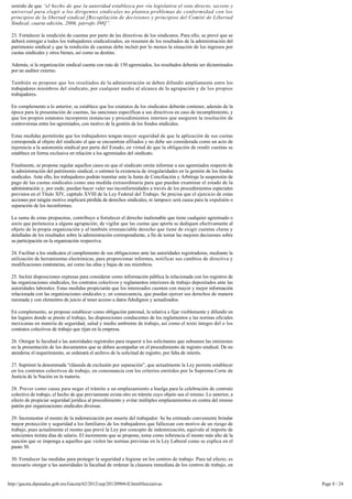 sentido de que “el hecho de que la autoridad establezca por vía legislativa el voto directo, secreto y
 universal para elegir a los dirigentes sindicales no plantea problemas de conformidad con los
 principios de la libertad sindical [Recopilación de decisiones y principios del Comité de Libertad 
 Sindical, cuarta edición, 2006, párrafo 398]”.

 23. Fortalecer la rendición de cuentas por parte de las directivas de los sindicatos. Para ello, se prevé que se 
 deberá entregar a todos los trabajadores sindicalizados, un resumen de los resultados de la administración del 
 patrimonio sindical y que la rendición de cuentas debe incluir por lo menos la situación de los ingresos por
 cuotas sindicales y otros bienes, así como su destino.

 Además, si la organización sindical cuenta con más de 150 agremiados, los resultados deberán ser dictaminados 
 por un auditor externo.

 También se propone que los resultados de la administración se deben difundir ampliamente entre los 
 trabajadores miembros del sindicato, por cualquier medio al alcance de la agrupación y de los propios
 trabajadores.

 En complemento a lo anterior, se establece que los estatutos de los sindicatos deberán contener, además de la 
 época para la presentación de cuentas, las sanciones específicas a sus directivos en caso de incumplimiento, y
 que los propios estatutos incorporen instancias y procedimientos internos que aseguren la resolución de
 controversias entre los agremiados, con motivo de la gestión de los fondos sindicales.

 Estas medidas permitirán que los trabajadores tengan mayor seguridad de que la aplicación de sus cuotas 
 corresponda al objeto del sindicato al que se encuentran afiliados y no debe ser considerada como un acto de
 injerencia a la autonomía sindical por parte del Estado, en virtud de que la obligación de rendir cuentas se
 establece en forma exclusiva en relación a los agremiados del sindicato.

 Finalmente, se propone regular aquellos casos en que el sindicato omita informar a sus agremiados respecto de
 la administración del patrimonio sindical, o estimen la existencia de irregularidades en la gestión de los fondos 
 sindicales. Ante ello, los trabajadores podrán tramitar ante la Junta de Conciliación y Arbitraje la suspensión de 
 pago de las cuotas sindicales como una medida extraordinaria para que puedan examinar el estado de la
 administración y, por ende, puedan hacer valer sus inconformidades a través de los procedimientos especiales
 previstos en el Título XIV, capítulo XVIII de la Ley Federal del Trabajo. Se precisa que el ejercicio de estas
 acciones por ningún motivo implicará pérdida de derechos sindicales, ni tampoco será causa para la expulsión o 
 separación de los inconformes.

 La suma de estas propuestas, contribuye a fortalecer el derecho inalienable que tiene cualquier agremiado o
 socio que pertenezca a alguna agrupación, de vigilar que las cuotas que aporta se dediquen efectivamente al
 objeto de la propia organización y al también irrenunciable derecho que tiene de exigir cuentas claras y
 detalladas de los resultados sobre la administración correspondiente, a fin de tomar las mejores decisiones sobre
 su participación en la organización respectiva.

 24. Facilitar a los sindicatos el cumplimiento de sus obligaciones ante las autoridades registradoras, mediante la
 utilización de herramientas electrónicas, para proporcionar informes, notificar sus cambios de directiva y
 modificaciones estatutarias, así como las altas y bajas de sus miembros.

 25. Incluir disposiciones expresas para considerar como información pública la relacionada con los registros de 
 las organizaciones sindicales, los contratos colectivos y reglamentos interiores de trabajo depositados ante las
 autoridades laborales. Estas medidas propiciarán que los interesados cuenten con mayor y mejor información 
 relacionada con las organizaciones sindicales y, en consecuencia, que puedan ejercer sus derechos de manera
 razonada y con elementos de juicio al tener acceso a datos fidedignos y actualizados.

 En complemento, se propone establecer como obligación patronal, la relativa a fijar visiblemente y difundir en 
 los lugares donde se preste el trabajo, las disposiciones conducentes de los reglamentos y las normas oficiales
 mexicanas en materia de seguridad, salud y medio ambiente de trabajo, así como el texto íntegro del o los
 contratos colectivos de trabajo que rijan en la empresa.

 26. Otorgar la facultad a las autoridades registrales para requerir a los solicitantes que subsanen las omisiones
 en la presentación de los documentos que se deben acompañar en el procedimiento de registro sindical. De no
 atenderse el requerimiento, se ordenará el archivo de la solicitud de registro, por falta de interés.

 27. Suprimir la denominada “cláusula de exclusión por separación”, que actualmente la Ley permite establecer
 en los contratos colectivos de trabajo, en consonancia con los criterios emitidos por la Suprema Corte de
 Justicia de la Nación en la materia.

 28. Prever como causa para negar el trámite a un emplazamiento a huelga para la celebración de contrato 
 colectivo de trabajo, el hecho de que previamente exista otro en trámite cuyo objeto sea el mismo. Lo anterior, a
 efecto de propiciar seguridad jurídica al procedimiento y evitar múltiples emplazamientos en contra del mismo
 patrón por organizaciones sindicales diversas.

 29. Incrementar el monto de la indemnización por muerte del trabajador. Se ha estimado conveniente brindar
 mayor protección y seguridad a los familiares de los trabajadores que fallezcan con motivo de un riesgo de
 trabajo, pues actualmente el monto que prevé la Ley por concepto de indemnización, equivale al importe de
 setecientos treinta días de salario. El incremento que se propone, toma como referencia el monto más alto de la 
 sanción que se imponga a aquellos que violen las normas previstas en la Ley Laboral como se explica en el
 punto 50.

 30. Fortalecer las medidas para proteger la seguridad e higiene en los centros de trabajo. Para tal efecto, es
 necesario otorgar a las autoridades la facultad de ordenar la clausura inmediata de los centros de trabajo, en


http://gaceta.diputados.gob.mx/Gaceta/62/2012/sep/20120904-II.html#Iniciativas                                         Page 8 / 24
 