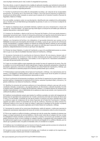 casos de peligro inminente para la vida, la salud o la integridad de las personas.

 Para tales efectos, se prevé la adopción de las medidas de aplicación inmediata, que incluirían la restricción de
 acceso o la limitación de la operación total o parcial en las áreas de riesgo detectadas, hasta en tanto el patrón 
 cumpla con las medidas de seguridad pertinentes.

 31. Facilitar la actualización de las tablas de enfermedades de trabajo y de valuación de las incapacidades
 permanentes. Se propone que la Secretaría del Trabajo y Previsión Social realizaría la expedición y 
 actualización de dichas tablas, tomando en cuenta la previa opinión de la Comisión Consultiva Nacional de
 Seguridad y Salud en el Trabajo.

 Con esta medida, se propicia contar con una descripción e identificación más completa de las enfermedades 
 que se vinculan con la actividad laboral que desempeñan las personas, lo cual a su vez favorece la adopción de 
 medidas preventivas.

 32. Ampliar la competencia de las autoridades federales, mediante una nueva interpretación y alcance del 
 concepto de “concesión federal”, de manera que bajo dicha figura se incluyan las actividades que realizan las
 empresas bajo permiso o autorización federal.

 33. Fortalecer las facultades y objetivos del Servicio Nacional del Empleo a fin de que pueda proponer e
 instrumentar mecanismos para vincular la formación profesional con aquellas áreas prioritarias para el
 desarrollo regional y nacional, así como con aquellas que presenten índices superiores de demanda.

 Además, con el propósito de facilitar a los trabajadores el que puedan demostrar que cuentan con las
 habilidades necesarias para desempeñar determinadas actividades, a pesar de que carezcan de la formación 
 escolar correspondiente, se propone establecer un régimen de certificación laboral, conforme al cual sea posible
 acreditar conocimientos, habilidades o destrezas, que requiere un individuo para la ejecución de una actividad 
 productiva, independientemente de la forma en que hayan sido adquiridos.

 34. Eliminar las Juntas Federales y Locales de Conciliación, ya que en la actualidad prácticamente no existen, 
 toda vez que en casi todas las localidades funcionan Juntas de Conciliación y Arbitraje.

 35. Incorporar el principio de la conciliación en el proceso laboral. De esta manera, durante todo el
 procedimiento y hasta antes de dictarse el laudo, las Juntas intentarían que las partes resuelvan los conflictos
 mediante la conciliación. En complemento a esta medida, se crea la figura de los “funcionarios conciliadores”,
 como parte del personal jurídico de las Juntas.

 36. Contar con servidores públicos mejor preparados para atender las tareas de impartición de justicia. Para ello 
 se establece un servicio profesional de carrera especial para el ingreso, promoción, permanencia, evaluación de 
 desempeño, separación y retiro de los servidores públicos de la Junta Federal de Conciliación y Arbitraje, que
 tome en consideración la naturaleza propia de las funciones jurisdiccionales que se realizan.

 37. Profesionalizar al personal jurídico de las Juntas de Conciliación y Arbitraje, a los representantes ante las
 mismas y a los litigantes en materia laboral, a efecto de reducir el riesgo de que una de las partes en el proceso
 (generalmente el trabajador), sea deficientemente representada en juicio.

 38. Prever la utilización de herramientas tecnológicas, para facilitar la impartición de justicia laboral, lo que
 permitirá agilizar y transparentar la tramitación de los juicios, aumentar la productividad y eficiencia y, en
 general, modernizar a las Juntas de Conciliación y Arbitraje.

 39. Modificar la estructura de la primera audiencia en el procedimiento ordinario, para que sólo sea de: 
 conciliación, demanda y excepciones y, una segunda audiencia, de ofrecimiento y admisión de pruebas. Con ello 
 se propicia mayor celeridad en el trámite del procedimiento ordinario y se erradican prácticas de simulación que
 retardan el procedimiento, como el diferimiento de la audiencia en más de una ocasión, con el pretexto de la 
 celebración de pláticas conciliatorias.

 40. Establecer un procedimiento sumario para tramitar los conflictos suscitados con motivo del otorgamiento de
 prestaciones de seguridad social, aportaciones de vivienda y prestaciones derivadas del sistema de ahorro para
 el retiro. Con esta medida, se pretende que este tipo de asuntos se resuelvan con mayor celeridad, para lo cual,
 se establecen reglas de competencia de las Juntas Especiales de la Federal de Conciliación y Arbitraje; 
 requisitos que deben contener las demandas de este tipo de conflictos; elementos que deben contener los
 dictámenes médicos en los casos de riesgos de trabajo y reglas para el desahogo de esta prueba; se propone
 que los peritos médicos se encuentren registrados ante la Junta Federal de Conciliación y Arbitraje.

 41. Incrementar los montos de las correcciones disciplinarias, medios de apremio y multas para sancionar la
 interposición notoriamente improcedente del recurso de revisión y de reclamación contra los actos de ejecución.

 42. Prever que cuando un conflicto de huelga se prolongue por más de sesenta días, tratándose de patrones que 
 tengan a su cargo la prestación de servicios públicos, o más de ciento veinte días en cualquier otro caso, sin que 
 los trabajadores lo hayan sometido a la decisión de la Junta, el patrón o los terceros que acrediten su interés 
 podrán solicitar por escrito se inicie el arbitraje en cualquier momento. La propuesta tiene como propósito evitar 
 las implicaciones negativas que se desprenden de una duración prolongada de los conflictos laborales, por los
 efectos que se producen tanto a las partes involucradas como a la sociedad en su conjunto.

 43. Establecer una vía incidental para que los terceros de buena fe puedan ejercitar acciones de restitución de 
 la posesión de bienes de su propiedad, en caso de huelgas estalladas.

 44. Incorporar como causal de inexistencia de la huelga, que el sindicato no cumpla con los requisitos que
 contemplen sus propios estatutos para formular el emplazamiento.


http://gaceta.diputados.gob.mx/Gaceta/62/2012/sep/20120904-II.html#Iniciativas                                         Page 9 / 24
 