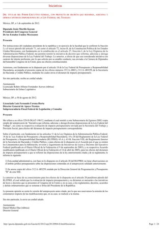 Iniciativas

DEL TITULAR DEL PODER EJECUTIVO FEDERAL, CON PROYECTO DE DECRETO QUE REFORMA, ADICIONA Y
DEROGA DIVERSAS DISPOSICIONES DE LA LEY FEDERAL DEL TRABAJO

México, DF, a 1 de septiembre de 2012. 

Diputado Jesús Murillo Karam
Presidente del Congreso General
De los Estados Unidos Mexicanos

Presente

Por instrucciones del ciudadano presidente de la república y en ejercicio de la facultad que le confieren la fracción 
I y el tercer párrafo del artículo 71, así como el artículo 72, inciso H, de la Constitución Política de los Estados 
Unidos Mexicanos, con fundamento en lo establecido en el artículo 27, fracción I, de la Ley Orgánica de la
Administración Pública Federal, me permito remitir la iniciativa de decreto que reforma, adiciona y deroga
diversas disposiciones de la Ley Federal del Trabajo. Lo anterior, a efecto de que sea considerada iniciativa con
carácter de trámite preferente, por lo que solicito por su amable conducto, sea enviada a la Cámara de Diputados 
del honorable Congreso de la Unión, para sus efectos constitucionales. 

Asimismo, con fundamento en lo dispuesto por el artículo 18 de la Ley Federal de Presupuesto y Responsabilidad
Hacendaria, acompaño al presente copias de los oficios números 353.A.-0803 y 312.A.-003259, de la Secretaría 
de Hacienda y Crédito Público, mediante los cuales envía el dictamen de impacto presupuestario.

Sin otro particular, reciba un cordial saludo.

Atentamente
Licenciado Rubén Alfonso Fernández Aceves (rúbrica)
Subsecretario de Enlace Legislativo


México, DF, a 30 de agosto de 2012. 

Licenciado Luis Fernando Corona Horta
Director General de Apoyo Técnico
Subprocuraduría Fiscal Federal de Legislación y Consulta 

Presente

Me refiero a su oficio 529-II-DGAT-190/12, mediante el cual remitió a esta Subsecretaría de Egresos (SSE) copia 
simple del anteproyecto de “Iniciativa que reforma, adiciona y deroga diversas disposiciones de la Ley Federal del
Trabajo”, así como su respectiva evaluación de impacto presupuestario enviada por la Secretaria del Trabajo y
Previsión Social, para efectos del dictamen de impacto presupuestario correspondiente.

Sobre el particular, con fundamento en los artículos 31 de la Ley Orgánica de la Administración Pública Federal; 
18 de la- Ley Federal de Presupuesto y Responsabilidad Hacendaría; 18 a 20 del Reglamento de la Ley Federal
de Presupuesto y Responsabilidad Hacendaría (RLFPRH); 65-A y 65-B, fracción VIII, del Reglamento Interior 
de la Secretaría de Hacienda y Crédito Público, y para efectos de lo dispuesto en el Acuerdo por el que se emiten
los Lineamientos para la elaboración, revisión y seguimiento de Iniciativas de Leyes y Decretos del Ejecutivo
Federal (publicado en el Diario Oficial de la Federación el 9 de septiembre de 2003), y su respectivo Acuerdo
modificatorio (publicado en el Diario Oficial de la Federación el 14 de abril de 2005), para los efectos del dictamen
de impacto presupuestario a que se refieren las disposiciones de la ley anteriormente citada y de su reglamento, le
informo lo siguiente:

  1) Esta unidad administrativa, con base en lo dispuesto en el artículo 20 del RLFPRH, no tiene observaciones en 
  el ámbito jurídico presupuestario sobre las disposiciones contenidas en el anteproyecto señalado anteriormente. 

  2) Se anexa copia del oficio 312.A.-003259, emitido por la Dirección General de Programación y Presupuesto 
  “B” de esta SSE.

Lo anterior se hace de su conocimiento para los efectos de lo dispuesto en el articulo 20 penúltimo párrafo del 
RLFPRH, el cual señala que la evaluación de impacto presupuestario y su dictamen se anexarán a las iniciativas 
de leyes o decretos que se presenten al Congreso de la Unión o, en su caso, a los reglamentos, decretos, acuerdos
y demás ordenamientos que se sometan a firma del Presidente de la República. 

La presente opinión se emite la versión del anteproyecto antes citado, por lo que nos reservamos la emisión de los 
comentarios respecto de las modificaciones que, en su caso, se realicen a la misma.

Sin otro particular, le envío un cordial saludo.

Atentamente
Daniel Muñoz Díaz (rúbrica)
Director General




http://gaceta.diputados.gob.mx/Gaceta/62/2012/sep/20120904-II.html#Iniciativas                                           Page 1 / 24
 