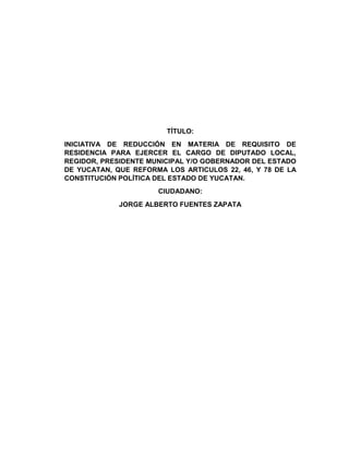 TÍTULO:
INICIATIVA DE REDUCCIÓN EN MATERIA DE REQUISITO DE
RESIDENCIA PARA EJERCER EL CARGO DE DIPUTADO LOCAL,
REGIDOR, PRESIDENTE MUNICIPAL Y/O GOBERNADOR DEL ESTADO
DE YUCATAN, QUE REFORMA LOS ARTICULOS 22, 46, Y 78 DE LA
CONSTITUCIÓN POLÍTICA DEL ESTADO DE YUCATAN.
CIUDADANO:
JORGE ALBERTO FUENTES ZAPATA
 