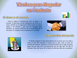 NegociaciónConceptos "Las negociaciones se pueden definir prácticamente como el proceso que les ofrece a los contendientes la oportunidad de intercambiar promesas y contraer compromisos formales, tratando de resolver sus diferencias". (Colosi y Berkely , 1981) "¿Qué es negociación? Nada puede ser tan simple en su definición y tan amplio en su sentido. Cada deseo que demanda satisfacción (y todos lo necesitan) es en definitiva una potencial ocasión para que la gente incite un proceso de negociación.Tipos Negociación CompetitivaNegociación CooperativaEs aquella en la que los negociadores manifiestan deseos de llegar a un acuerdo beneficioso para ambos y una alta cooperación. La máxima principal es el respeto por el beneficio mutuo.Es aquella en la que los negociadores demuestran una débil cooperación e incluso no colaboran. Lo importante en este tipo de negociaciones es la victoria final y conseguir el objetivo previsto sin importar el de la otra parte. 