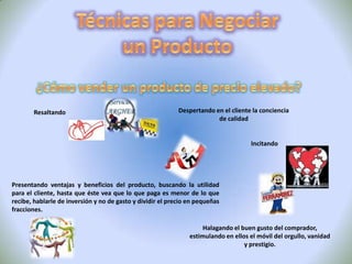Técnicas para Negociar un Producto La Discusión En esta fase que normalmente se llama de conversación, donde se explotan temas  que separan a las partes para conocer actitudes e intereses. Actitudes InteresesLas SeñalesLa señal es un medio que utilizan los negociadores para indicar su disposición a negociar sobre algo, es un mensaje que ha de ser interpretado por el que lo recibeFrecuentemente las afirmaciones que se hacen en las primeras fases de la negociación son de naturaleza absoluta, del tipo de: «no concederemos nunca el descuento que nos pide», «es absolutamente imposible aceptar esa forma de pago», «no podemos considerar esa propuesta». 