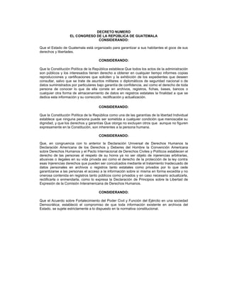 DECRETO NUMERO
EL CONGRESO DE LA REPÚBLICA DE GUATEMALA
CONSIDERANDO:
Que el Estado de Guatemala está organizado para garantizar a sus habitantes el goce de sus
derechos y libertades.
CONSIDERANDO:
Que la Constitución Política de la República establece Que todos los actos de la administración
son públicos y los interesados tienen derecho a obtener en cualquier tiempo informes copias
reproducciones y certificaciones que soliciten y la exhibición de los expedientes que deseen
consultar, salvo que se trate de asuntos militares o diplomáticos de seguridad nacional o de
datos suministrados por particulares bajo garantía de confidencia, así como el derecho de toda
persona de conocer lo que de ella conste en archivos, registros, fichas, bases, bancos o
cualquier otra forma de almacenamiento de datos en registros estatales la finalidad a que se
dedica esta información y su corrección, rectificación y actualización.
CONSIDERANDO:
Que la Constitución Política de la República como una de las garantías de la libertad Individual
establece que ninguna persona puede ser sometida a cualquier condición que menoscabe su
dignidad, y que los derechos y garantías Que otorga no excluyen otros que aunque no figuren
expresamente en la Constitución, son inherentes a la persona humana.
CONSIDERANDO:
Que, en congruencia con lo anterior la Declaración Universal de Derechos Humanos la
Declaración Americana de los Derechos y Deberes del Hombre la Convención Americana
sobre Derechos Humanos y el Pacto Internacional de Derechos Civiles y Políticos establecen el
derecho de las personas al respeto de su honra ya no ser objeto de injerencias arbitrarias,
abusivas o ilegales en su vida privada así como el derecho de la protección de la ley contra
esas Injerencias derechos que pueden ser conculcados mediante el tratamiento Inadecuado de
datos personales en archivos o registros tanto estatales como privados por lo que cede
garantizarse a las personas el acceso a la información sobre sí misma en forma excedita y no
onerosa contenida en registros tanto públicos como privados y en caso necesario actualizarla,
rectificarla o enmendarla, como lo expresa la Declaración de Principios sobre la Libertad de
Expresión de la Comisión Interamericana de Derechos Humanos.
CONSIDERANDO:
Que el Acuerdo sobre Fortalecimiento del Poder Civil y Función del Ejército en una sociedad
Democrática; estableció el compromiso de que toda información existente en archivos del
Estado, se sujete estrictamente a lo dispuesto en la normativa constitucional.
 
