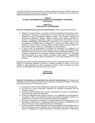 o del lugar donde obre dicha información o archivo debiendo el juez de inmediato aportar las
medidas que estime necesarias para impedir la destrucción y para hacer que se cumplan los
requisitos establecidos en el párrafo precedente.
TITULO II
ACCESO A INFORMACIÓN EN PODER DE ORGANISMOS Y ENTIDADES
ESTATALES
CAPITULO I
DERECHOS DE LAS PERSONAS
Artículo 8. Publicidad de los actos de la administración. Toda persona tiene derecho de:
a) Obtener en cualquier tiempo, a su costa y con las formalidades de ley informes, copias,
reproducción, constancias y certificaciones, así como todo tipo de información o su
exhibición ya sea de expedientes, imágenes, hechos, actos, contratos, resoluciones,
providencias, dictámenes, estudios, objeto de bienes y otros datos o elementos en
poder de cualesquiera organismos, órganos y dependencias del Estado y de sus
entidades centralizadas, descentralizadas o autónomas y sus empresas, así como de
las personas o entidades que por delegación o concesión de entes públicos o por
contrato con estos, presten servicios públicos en estos presten servicios públicos en
estos últimos casos en cuanto a lo relacionado con dichos servicios.
b) A que en caso de rechazarsele lo solicitado por pretenderle una excepción a la
publicidad de las previstas en esta Ley, se dicte y se le notifique a la publicidad de las
prevista en esta Ley, se dicte y se le notifique resolución razonada al respecto. Si la
excepción se pretende por una persona, entidad, autoridad, funcionario o empleado,
ante requerimiento de un juez o tribunal competente, estos deberán obligadamente
dictar en forma razonada sobre la precedencia o no de dicha excepción en el caso
concreto.
Estos derechos podrán ejercerse igualmente conforme a las normas del presente Título II con
respecto a información existente en Archivos o registros estatales en todo lo que no sea
referente a datos personales, en todo lo atinente a acceso a datos personales en dichos
archivos son aplicables las normas de Título III de esta Ley.
CAPITULO II
LIMITACIONES
Articulo 9. Limitaciones a la publicidad de los actos del administración. Con respecto a la
publicidad de la Información en poder de los Organismos y entidades del Estado, únicamente
se exceptúa el acceso a la Información cuando
a) Se trate de un asunto militar clasificado por autoridad competente como de seguridad
b) Se trate de un asunto diplomático clasificado por autoridad competente como de
seguridad nacional
c) Se trate de datos clasificados por autoridad competente como datos suministrados por
particulares bajo garantía de confidencia
d) Se trate ce resguardar ante terceros el derecho a la inviolabilidad de correspondencia,
documentos y libros cuya información hubiese sido obtenida legalmente conforme a lo
establecido en el articulo 24 de la Constitución Política de la República
e) Se trate de resguardar ante terceros la confidencialidad de las operaciones de los
particulares en los bancos e Instituciones financieras conforme a lo establecido en el
articulo 134 Inciso d) de la Constitución Política de la República
f) Se trate de análisis confidenciales proporcionados al Presidente de la República para la
toma de decisiones que le competan, en el mantenimiento del orden Interno con el
objeto de salvaguardar el estado democrático El derecho de acceso a la Información
 