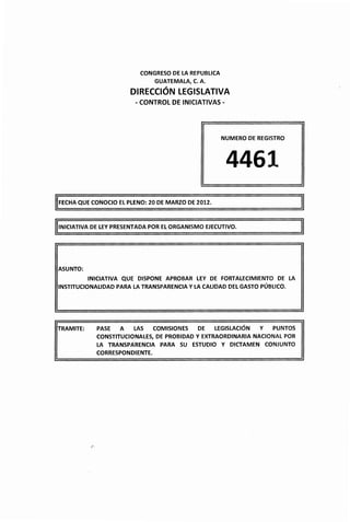 CONGRESO DE LA REPUBLICA
                               GUATEMALA, C. A.

                        DIRECCIÓN LEGISLATIVA
                         -CONTROL DE INICIATIVAS-




                                                      NUMERO DE REGISTRO




                                                       4461
IIFECHA QUE CONOCIO EL PLENO: 20 DE MARZO DE 2012.
                                                                             li
INICIATIVA DE LEY PRESENTADA POR EL ORGANISMO EJECUTIVO.




ASUNTO:
           INICIATIVA QUE DISPONE APROBAR LEY DE FORTALECIMIENTO DE LA
INSTITUCIONALIDAD PARA LA TRANSPARENCIA Y LA CALIDAD DEL GASTO PÚBLICO.




TRAMITE:     PASE   A   LAS   COMISIONES    DE   LEGISLACIÓN  Y  PUNTOS
             CONSTITUCIONALES, DE PROBIDAD Y EXTRAORDINARIA NACIONAL POR
             LA TRANSPARENCIA PARA SU      ESTUDIO Y DICTAMEN     CONJUNTO
             CORRESPONDIENTE.
 