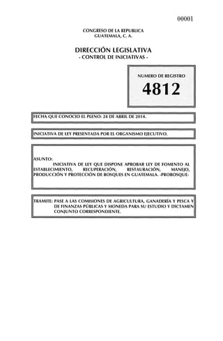 CONGRESO DE LA REPUBLICA
GUATEMALA, C. A.
DIRECCIÓN LEGISLATIVA
-CONTROL DE INICIATIVAS-
00001
NUMERO DE REGISTRO
4812
'FECHA QUE CONOCIO EL PLENO: 24 DE ABRIL DE 2014.
'INICIATIVA DE LEY PRESENTADA POR EL ORGANISMO EJECUTIVO.
ASUNTO:
INICIATIVA DE LEY QUE DISPONE APROBAR LEY DE FOMENTO AL
ESTABLECIMIENTO, RECUPERACIÓN, RESTAURACIÓN, MANEJO,
PRODUCCIÓN Y PROTECCIÓN DE BOSQUES EN GUATEMALA. -PROBOSQUE-
TRAMITE: PASE A LAS COMISIONES DE AGRICULTURA, GANADERÍA Y PESCA Y
DE FINANZAS PÚBLICAS Y MONEDA PARA SU ESTUDIO Y DICTAMEN
CONJUNTO CORRESPONDIENTE.
 