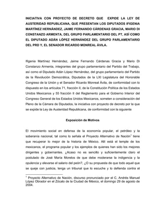 INICIATIVA CON PROYECTO DE DECRETO QUE                       EXPIDE LA LEY DE
AUSTERIDAD REPUBLICANA, QUE PRESENTAN LOS DIPUTADOS IFIGENIA
MARTÍNEZ HERNÁNDEZ, JAIME FERNANDO CÁRDENAS GRACIA, MARIO DI
CONSTANZO ARMENTA, DEL GRUPO PARLAMENTARIO DEL PT, ASÍ COMO
EL DIPUTADO ADÁN LÓPEZ HERNÁNDEZ DEL GRUPO PARLAMENTARIO
DEL PRD Y, EL SENADOR RICARDO MONREAL ÁVILA.




Ifigenia Martínez Hernández, Jaime Fernando Cárdenas Gracia y Mario Di
Constanzo Armenta, integrantes del grupo parlamentario del Partido del Trabajo,
así como el Diputado Adán López Hernández, del grupo parlamentario del Partido
de la Revolución Democrática, Diputados de la LXI Legislatura del Honorable
Congreso de la Unión y el Senador Ricardo Monreal Ávila, de conformidad con lo
dispuesto en los artículos 71, fracción II, de la Constitución Política de los Estados
Unidos Mexicanos y 55 fracción II del Reglamento para el Gobierno Interior del
Congreso General de los Estados Unidos Mexicanos, someten a consideración del
Pleno de la Cámara de Diputados, la iniciativa con proyecto de decreto por la que
se expide la Ley de Austeridad Republicana, de conformidad con la siguiente


                              Exposición de Motivos


El movimiento social en defensa de la economía popular, el petróleo y la
soberanía nacional, tal como lo señala el Proyecto Alternativo de Nación1 tiene
que recuperar lo mejor de la historia de México. Allí está el temple de los
mexicanos, el programa popular y los ejemplos de quienes han sido los mejores
dirigentes y gobernantes. ¿Acaso no es sencillo y suficientemente claro el
postulado de José María Morelos de que debe moderarse la indigencia y la
opulencia y elevarse el salario del peón?, ¿O su propuesta de que todo aquel que
se queje con justicia, tenga un tribunal que lo escuche y lo defienda contra el

1
 Proyecto Alternativo de Nación, discurso pronunciado por el C. Andrés Manuel
López Obrador en el Zócalo de la Ciudad de México, el domingo 29 de agosto de
2004.
 