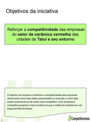 Objetivos da iniciativaReforçar a competitividade das empresas do setor de cerâmicavermelha das cidades de Tatuíe seuentornoO objetivo da iniciativa é melhorar a competitividade das empresas observando como elas estão posicionadas no mercado e como elas podem posicionar-se de modo mais competitivo. Uma empresa é competitiva quando é mais lucrativa do que a média da indústria em um longo período de tempo.