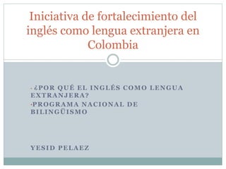 • ¿POR QUÉ EL INGLÉS COMO LENGUA
EXTRANJERA?
•PROGRAMA NACIONAL DE
BILINGÜISMO
YESID PELAEZ
Iniciativa de fortalecimiento del
inglés como lengua extranjera en
Colombia
 