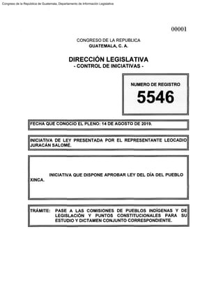 CONGRESO DE LA REPUBLICA
GUATEMALA, C. A.
DIRECCIÓN LEGISLATIVA
- CONTROL DE INICIATIVAS -
00001
NUMERO DE REGISTRO
5546
!FECHA QUE CONOCIO EL PLENO: 14 DE AGOSTO DE 2019.
INICIATIVA DE LEY PRESENTADA POR EL REPRESENTANTE LEOCADIO
JURACÁN SALOMÉ.
INICIATIVA QUE DISPONE APROBAR LEY DEL DÍA DEL PUEBLO
XINCA.
TRÁMITE: PASE A LAS COMISIONES DE PUEBLOS INDÍGENAS Y DE
LEGISLACIÓN Y PUNTOS CONSTITUCIONALES PARA SU
ESTUDIO Y DICTAMEN CONJUNTO CORRESPONDIENTE.
Congreso de la República de Guatemala, Departamento de Información Legislativa
 