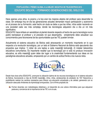 Hace apenas unos años, la pizarra y la tiza eran los mejores aliados del profesor para desarrollar la
clase. Sin embargo hoy en día las generaciones actuales demandan mayor participación y autonomía
en el proceso de su formación, este hecho sin duda se debe a que las niñas, niños están naciendo en
una sociedad cada vez más compleja, donde las tecnologías adquieren día a día un rol más
significativo.
EDUCATIC hace énfasis en sensibilizar al plantel docente respecto al hecho de que la tecnología nunca
podrá reemplazar al profesor y el preciado rol que desempeña, simplemente debe actualizar sus
conocimientos para favorecerse de las oportunidades que las TIC pueden brindar.

Actualmente el sistema educativo de Bolivia está atravesando un momento importante en lo que
respecta a la revolución tecnológica, por un lado el Gobierno Nacional de Bolivia está ejecutando dos
proyectos que implica: 1) dotar de una laptop a cada maestr@ bolivian@, 2) instalar telecentros
educativos comunitarios. Es importante resaltar que la tecnología por sí sola no produce innovación
educativa, es el/la maestr@ quien debe dar lugar a la creatividad fundamentando sus ideas en los
paradigmas educativos actuales, empezando por un cambio de actitud frente a los nuevos retos.




Desde hace doce años EDUCATIC, promueve la utilización óptima de los recursos tecnológicos en el sistema educativo
de Bolivia, favoreciendo a más de 50.000 maestr@s, niños, niñas, adolescentes de alrededor de 100 Telecentros y
posibilitando realizar los cambios necesarios para ofrecer una educación actualizada y de calidad, generando con su
utilización adecuada Ambientes de Aprendizaje enriquecidos. Con el firme propósito de:

       Formar docentes con metodologías didácticas y el desarrollo de una cultura informática para que adquieran
       posturas y conciencia de la importancia de las TIC´s en el aula.
 