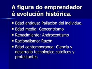 A figura do emprendedor é evolución histórica. Edad antigua: Paliación del individuo. Edad media: Geocentrismo Renacimiento: Androcentismo Racionalismo: Razón Edad contemporanea: Ciencia y desarrollo tecnológico catolicos y protestantes