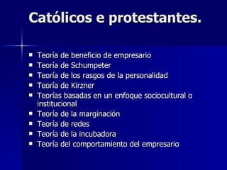 Católicos e protestantes. Teoría de beneficio de empresario Teoría de Schumpeter Teoría de los rasgos de la personalidad  Teoría de Kirzner Teorías basadas en un enfoque sociocultural o institucional  Teoría de la marginación  Teoría de redes  Teoría de la incubadora Teoría del comportamiento del empresario  