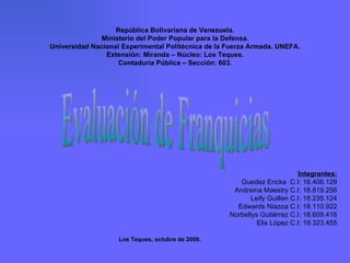 Evaluación de Franquicias Los Teques, octubre de 2009. República Bolivariana de Venezuela. Ministerio del Poder Popular para la Defensa. Universidad Nacional Experimental Politécnica de la Fuerza Armada. UNEFA. Extensión: Miranda – Núcleo: Los Teques. Contaduría Pública – Sección: 603. Integrantes: Guedez Ericka  C.I: 18.406.129 Andreina Maestry C.I: 18.819.256 Leify Guillen C.I: 18.235.124 Edwards Niazoa C.I: 18.110.922 Norbellys Gutiérrez C.I: 18.609.416 Elis López C.I: 19.323.455 