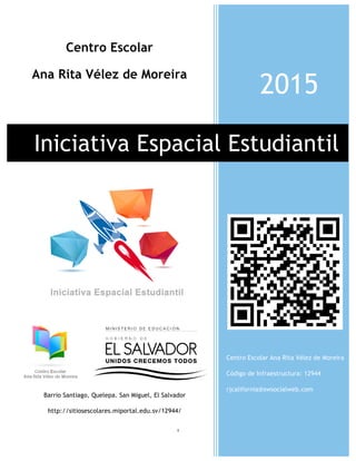 1
2015
Iniciativa Espacial Estudiantil
Centro Escolar Ana Rita Vélez de Moreira
Código de Infraestructura: 12944
rjcalifornia@swsocialweb.com
Centro Escolar
Ana Rita Vélez de Moreira
Barrio Santiago, Quelepa. San Miguel, El Salvador
http://sitiosescolares.miportal.edu.sv/12944/
 