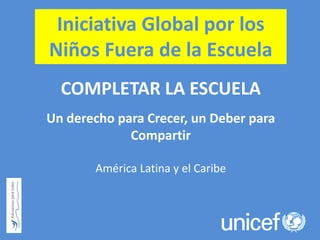 Iniciativa Global por los
Niños Fuera de la Escuela
COMPLETAR LA ESCUELA
Un derecho para Crecer, un Deber para
Compartir
América Latina y el Caribe
 