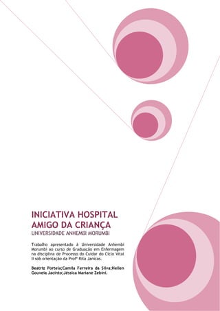 INICIATIVA HOSPITAL
AMIGO DA CRIANÇA
UNIVERSIDADE ANHEMBI MORUMBI
Trabalho apresentado à Universidade Anhembi
Morumbi ao curso de Graduação em Enfermagem
na disciplina de Processo do Cuidar do Ciclo Vital
II sob orientação da Profª Rita Janicas.
Beatriz Portela;Camila Ferreira da Silva;Hellen
Gouveia Jacinto;Jéssica Mariane Zebini.
 