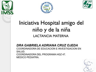 Iniciativa Hospital amigo del
niño y de la niña
LACTANCIA MATERNA
DRA GABRIELA ADRIANA CRUZ OJEDA
COORDINADORA DE EDUCACION E INVESTIGACION EN
SALUD.
COORDINADORA DEL PROGRAMA HGZ 47.
MEDICO PEDIATRA.
 