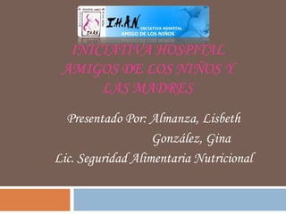 INICIATIVA HOSPITAL
 AMIGOS DE LOS NIÑOS Y
      LAS MADRES
  Presentado Por: Almanza, Lisbeth
                   González, Gina
Lic. Seguridad Alimentaria Nutricional
 