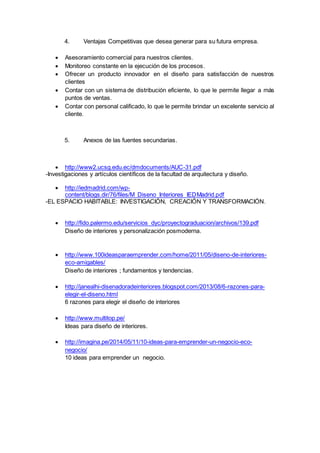 4. Ventajas Competitivas que desea generar para su futura empresa.
 Asesoramiento comercial para nuestros clientes.
 Monitoreo constante en la ejecución de los procesos.
 Ofrecer un producto innovador en el diseño para satisfacción de nuestros
clientes
 Contar con un sistema de distribución eficiente, lo que le permite llegar a más
puntos de ventas.
 Contar con personal calificado, lo que le permite brindar un excelente servicio al
cliente.
5. Anexos de las fuentes secundarias.
 http://www2.ucsg.edu.ec/dmdocuments/AUC-31.pdf
-Investigaciones y artículos científicos de la facultad de arquitectura y diseño.
 http://iedmadrid.com/wp-
content/blogs.dir/76/files/M_Diseno_Interiores_IEDMadrid.pdf
-EL ESPACIO HABITABLE: INVESTIGACIÓN, CREACIÓN Y TRANSFORMACIÓN.
 http://fido.palermo.edu/servicios_dyc/proyectograduacion/archivos/139.pdf
Diseño de interiores y personalización posmoderna.
 http://www.100ideasparaemprender.com/home/2011/05/diseno-de-interiores-
eco-amigables/
Diseño de interiores ; fundamentos y tendencias.
 http://janealhi-disenadoradeinteriores.blogspot.com/2013/08/6-razones-para-
elegir-el-diseno.html
6 razones para elegir el diseño de interiores
 http://www.multitop.pe/
Ideas para diseño de interiores.
 http://imagina.pe/2014/05/11/10-ideas-para-emprender-un-negocio-eco-
negocio/
10 ideas para emprender un negocio.
 