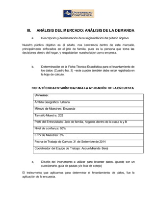 III. ANÁLISIS DEL MERCADO: ANÁLISIS DE LA DEMANDA
a. Descripción y determinación de la segmentación del público objetivo
Nuestro público objetivo es el adulto, nos centramos dentro de este mercado,
principalmente enfocados en el jefe de familia, pues es la persona que toma las
decisiones dentro del hogar, y respaldarían nuestra labor como empresa.
b. Determinación de la Ficha Técnica Estadística para el levantamiento de
los datos (Cuadro No. 3) –este cuadro también debe estar registrada en
la hoja de cálculo.
FICHA TÉCNICAESTADÍSTICAPARA LA APLICACIÓN DE LA ENCUESTA
Universo:
Ámbito Geográfico: Urbano
Método de Muestreo: Encuesta
Tamaño Muestra: 202
Perfil del Entrevistado: Jefe de familia, hogares dentro de la clase A y B
Nivel de confianza: 95%
Error de Muestreo: 5%
Fecha de Trabajo de Campo: 31 de Setiembre de 2014
Coordinador del Equipo de Trabajo: Ascue Miranda Benji
c. Diseño del instrumento a utilizar para levantar datos. (puede ser un
cuestionario, guía de pautas y/o lista de cotejo)
El instrumento que aplicamos para determinar el levantamiento de datos, fue la
aplicación de la encuesta.
 