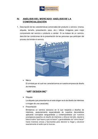 IV. ANÁLISIS DEL MERCADO: ANÁLISIS DE LA
COMERCIALIZACIÓN
1. Descripción de las características comerciales del producto o servicio. (marca,
etiqueta, tamaño, presentación, peso, etc.). Utilizar imágenes para mejor
comprensión del servicio o producto a vender. Si se tratase de un servicio,
describir las condiciones de la presentación de las personas que participen del
proceso de brindar el servicio.
 Marca
El símbolo por el cual nos caracterizamos en nuestra empresa de diseño
de interiores.
“ART DESIGN INC”
 Etiqueta
La etiqueta que presentamos en este slogan es la de diseño de interiores
o imagen de una casa(sala).
 Presentación
Brindamos un servicio exclusivo en lo que respecta a diseños de
interiores, asesoramiento especializado de nuestros decoradores
aplicando conceptos vanguardistas y contemporáneos por nuestros
prestigiosos expertos en diseño de interiores y ofrecen de todo, desde lo
básicosobre "qué hacer y qué no hacer" y generalidades de "cómo hacer"
hasta maneras únicas y fascinantes para decorar tu hogar y alcanzar
exactamente el estilo que tú buscas.
 