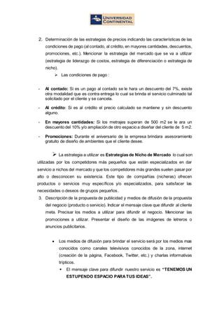 2. Determinación de las estrategias de precios indicando las características de las
condiciones de pago (al contado, al crédito, en mayores cantidades, descuentos,
promociones, etc.). Mencionar la estrategia del mercado que se va a utilizar
(estrategia de liderazgo de costos, estrategia de diferenciación o estrategia de
nicho).
 Las condiciones de pago :
- Al contado: Si es un pago al contado se le hara un descuento del 7%, existe
otra modalidad que es contra entrega lo cual se brinda el servicio culminado tal
solicitado por el cliente y se cancela.
- Al crédito: Si es al crédito el precio calculado se mantiene y sin descuento
alguno.
- En mayores cantidades: Si los metrajes superan de 500 m2 se le ara un
descuento del 10% y/o ampliación de otro espacio a diseñar del cliente de 5 m2.
- Promociones: Durante el aniversario de la empresa brindara asesoramiento
gratuito de diseño de ambientes que el cliente desee.
 La estrategia a utilizar es Estrategias de Nicho de Mercado lo cual son
utilizadas por los competidores más pequeños que están especializados en dar
servicio a nichos del mercado y que los competidores más grandes suelen pasar por
alto o desconocen su existencia. Este tipo de compañías (nicheras) ofrecen
productos o servicios muy específicos y/o especializados, para satisfacer las
necesidades o deseos de grupos pequeños.
3. Descripción de la propuesta de publicidad y medios de difusión de la propuesta
del negocio (producto o servicio). Indicar el mensaje clave que difundir al cliente
meta. Precisar los medios a utilizar para difundir el negocio. Mencionar las
promociones a utilizar. Presentar el diseño de las imágenes de letreros o
anuncios publicitarios.
 Los medios de difusión para brindar el servicio será por los medios mas
conocidos como canales televisivos conocidos de la zona, internet
(creación de la página, Facebook, Twitter, etc.) y charlas informativas
trípticos.
 El mensaje clave para difundir nuestro servicio es “TENEMOS UN
ESTUPENDO ESPACIO PARATUS IDEAS”.
 
