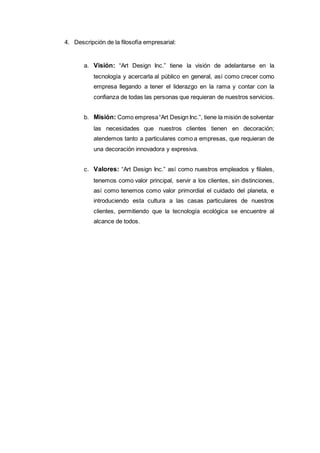 4. Descripción de la filosofía empresarial:
a. Visión: “Art Design Inc.” tiene la visión de adelantarse en la
tecnología y acercarla al público en general, así como crecer como
empresa llegando a tener el liderazgo en la rama y contar con la
confianza de todas las personas que requieran de nuestros servicios.
b. Misión: Como empresa“Art Design Inc.”, tiene la misión de solventar
las necesidades que nuestros clientes tienen en decoración;
atendemos tanto a particulares como a empresas, que requieran de
una decoración innovadora y expresiva.
c. Valores: “Art Design Inc.” así como nuestros empleados y filiales,
tenemos como valor principal, servir a los clientes, sin distinciones,
así como tenemos como valor primordial el cuidado del planeta, e
introduciendo esta cultura a las casas particulares de nuestros
clientes, permitiendo que la tecnología ecológica se encuentre al
alcance de todos.
 