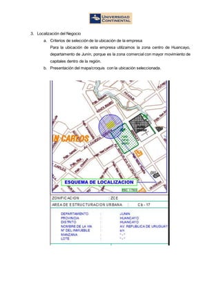 3. Localización del Negocio
a. Criterios de selección de la ubicación de la empresa
Para la ubicación de esta empresa utilizamos la zona centro de Huancayo,
departamento de Junín, porque es la zona comercial con mayor movimiento de
capitales dentro de la región.
b. Presentación del mapa/croquis con la ubicación seleccionada.
 