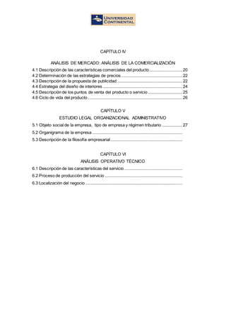 CAPÍTULO IV
ANÁLISIS DE MERCADO: ANÁLISIS DE LA COMERCIALIZACIÓN
4.1 Descripción de las características comerciales del producto.............................20
4.2 Determinación de las estrategias de precios......................................................22
4.3 Descripción de la propuesta de publicidad .........................................................22
4.4 Estrategia del diseño de interiores......................................................................24
4.5 Descripción de los puntos de venta del producto o servicio ..............................25
4.6 Ciclo de vida del producto...................................................................................26
CAPÍTULO V
ESTUDIO LEGAL ORGANIZACIONAL ADMINISTRATIVO
5.1 Objeto social de la empresa, tipo de empresa y régimen tributario ..................27
5.2 Organigrama de la empresa ...............................................................................
5.3 Descripción de la filosofía empresarial...............................................................
CAPÍTULO VI
ANÁLISIS OPERATIVO TÉCNICO
6.1 Descripción de las características del servicio ...................................................
6.2 Proceso de producción del servicio ....................................................................
6.3 Localización del negocio .....................................................................................
 