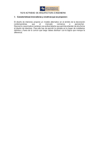 74218 ACTIVIDAD DE ARQUITECTURA E INGENIERIA
5. Características innovadoras y creativas que se proponen:
El diseño de interiores propone un modelo alternativo en el ámbito de la decoración
contemporánea, que el mercado comienza a aprovechar.
Decorartu casaimplica mantener una actitud abierta que permita entender de otra forma
el diseño de interiores. Para ello has de permitir la entrada en tu hogar de mobiliarios
distintos y fuera de lo común que luego debes distribuir con la lógica que marque la
diferencia.
 