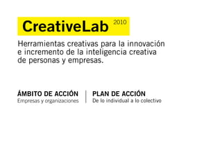 CreativeLab                        2010


Herramientas creativas para la innovación
e incremento de la inteligencia creativa
de personas y empresas.



ÁMBITO DE ACCIÓN            PLAN DE ACCIÓN
Empresas y organizaciones   De lo individual a lo colectivo
 