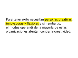 Para tener éxito necesitan personas creativas,
innovadoras y ﬂexibles y sin embargo,
el modus operandi de la mayoría de estas
organizaciones atentan contra la creatividad.
 