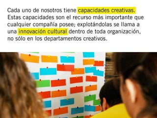 Cada uno de nosotros tiene capacidades creativas.
Estas capacidades son el recurso más importante que
cualquier compañía posee; explotándolas se llama a
una innovación cultural dentro de toda organización,
no sólo en los departamentos creativos.
 
